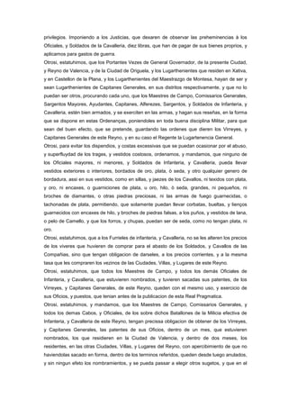 privilegios. Imponiendo a los Justicias, que dexaren de observar las preheminencias à los
Oficiales, y Soldados de la Cavalleria, diez libras, que han de pagar de sus bienes proprios, y
aplicamos para gastos de guerra.
Otrosi, estatuhimos, que los Portantes Vezes de General Governador, de la presente Ciudad,
y Reyno de Valencia, y de la Ciudad de Origuela, y los Lugarthenientes que residen en Xativa,
y en Castellon de la Plana, y los Lugarthenientes del Maestrazgo de Montesa, hayan de ser y
sean Lugarthenientes de Capitanes Generales, en sus distritos respectivamente, y que no lo
puedan ser otros, procurando cada uno, que los Maestres de Campo, Comissarios Generales,
Sargentos Mayores, Ayudantes, Capitanes, Alferezes, Sargentos, y Soldados de Infanteria, y
Cavalleria, estén bien armados, y se exerciten en las armas, y hagan sus reseñas, en la forma
que se dispone en estas Ordenanças, poniendoles en toda buena disciplina Militar, para que
sean del buen efecto, que se pretende, guardando las ordenes que dieren los Virreyes, y
Capitanes Generales de este Reyno, y en su caso el Regente la Lugartenencia General.
Otrosi, para evitar los dispendios, y costas excessivas que se puedan ocasionar por el abuso,
y superfluydad de los trages, y vestidos costosos, ordenamos, y mandamos, que ninguno de
los Oficiales mayores, ni menores, y Soldados de Infanteria, y Cavalleria, pueda llevar
vestidos exteriores o interiores, bordados de oro, plata, ò seda, y otro qualquier genero de
bordadura, assi en sus vestidos, como en sillas, y jaezes de los Cavallos, ni texidos con plata,
y oro, ni encaxes, o guarniciones de plata, u oro, hilo, ò seda, grandes, ni pequeños, ni
broches de diamantes, o otras piedras preciosas, ni las armas de fuego guarnecidas, o
tachonadas de plata, permitiendo, que solamente puedan llevar corbatas, bueltas, y lienços
guarnecidos con encaxes de hilo, y broches de piedras falsas, a los puños, y vestidos de lana,
o pelo de Camello, y que los forros, y chupas, puedan ser de seda, como no tengan plata, ni
oro.
Otrosi, estatuhimos, que a los Furrieles de infanteria, y Cavalleria, no se les alteren los precios
de los viveres que huvieren de comprar para el abasto de los Soldados, y Cavallos de las
Compañias, sino que tengan obligacion de darseles, a los precios corrientes, y a la mesma
tasa que les compraren los vezinos de las Ciudades, Villas, y Lugares de este Reyno.
Otrosi, estatuhimos, que todos los Maestres de Campo, y todos los demàs Oficiales de
Infanteria, y Cavalleria, que estuvieren nombrados, y tuvieren sacadas sus patentes, de los
Virreyes, y Capitanes Generales, de este Reyno, queden con el mesmo uso, y exercicio de
sus Oficios, y puestos, que tenian antes de la publicacion de esta Real Pragmatica.
Otrosi, estatuhimos, y mandamos, que los Maestres de Campo, Comissarios Generales, y
todos los demas Cabos, y Oficiales, de los sobre dichos Batallones de la Milicia efectiva de
Infanteria, y Cavalleria de este Reyno, tengan precissa obligacion de obtener de los Virreyes,
y Capitanes Generales, las patentes de sus Oficios, dentro de un mes, que estuvieren
nombrados, los que residieren en la Ciudad de Valencia, y dentro de dos meses, los
residentes, en las otras Ciudades, Villas, y Lugares del Reyno, con apercibimiento de que no
haviendolas sacado en forma, dentro de los terminos referidos, queden desde luego anulados,
y sin ningun efeto los nombramientos, y se pueda passar a elegir otros sugetos, y que en el

 