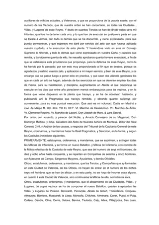 auxiliares de milicias actuales, y Veteranas, y que se proporciona de la propria suerte, con el
numero de las Vezinos, que de vuestra orden se han concertado, en todas las Ciudades ,
Villas, y Lugares de esse Reyno. Y dezis en cuantos Tercios se han de dividir estos seys mil
Infantes, quantos ha de tener cada uno, y lo que han de executar en qualquiera parte en que
se tocare à Armas, con todo lo demas que se ha discurrido, y viene expressado, para que
pueda permanecer, y que esperays me darè por servido del zelo con que haveys aplicado
vuestro cuydado, a la execucion de esta planta. Y haviendose visto en este mi Consejo
Supremo lo referido, y todo lo demas que viene expressado en vuestra Carta, y papeles que
remitis, y dandoseme quenta de ello, he resuelto aprobaros quanto haveys executado, a fin de
que se establezca esta providencia que proponeys, para la defensa de esse Reyno, como la
ha havido por lo passado, por ser esto muy proporcionado al fin que se dessea, porque os
agradezco, y estimo vuestro zelo, y aplicacion a mi mayor servicio, y bien de esse Reyno, y os
encargo que se passe luego a poner esto en practica, y que sean dos Alardes generales los
que en cada un año se hagan, ademàs de los exercicios en que se deveran emplear los dias
de Fiesta, para su habilitacion, y disciplina, augmentando un Alarde al que proponeys se
execute en los dias que entre año porecieren menos embaraçosos para los vezinos, y en la
forma que viene dispuesto en la planta que hazeys, y se ha de observar, haziendo, y
publicando ahì la Pragmatica que haveys remitido, y obrando quanto tuviereys por
conveniente, para su mas puntual execucion. Que assi es mi voluntad. Dattis en Madrid a
xxvi. de Março M. DC. XCii. YO EL REY. Vt. Marchio de Castel-novo. V.t. Marchio de Ariza.
Vt. Clemente Regens. Vt. Marchio de Laconi. Don Joseph de Haro, & Lara Secret.
Por tanto, con acuerdo, y parecer del Noble, y Amado Consejero de su Magestad, Don
Domingo Matheu, y Silva, Cavallero del Abito de Nuestra Señora de Montesa, Dotor del Real
Consejo Civil, y Auditor de las causas, y negocios del Tribunal de la Capitania General de este
Reyno, ordenamos, y mandamos hazer la Real Pragmatica, y Sanccion, en la forma, y segun
los Capitulos inmediate siguientes.
PRIMERAMENTE, estatuymos, ordenamos, y mandamos, que se supriman, y extingan todas
las Milicias de Infanteria, y se forme un nuevo Batallon, y Milicia de Infanteria, con nombre de
la Milicia efectiva de la Custodia de este Reyno, que sea del numero de seys mil hombres, de
diez y ocho años hasta cinquenta, y se repartan en Compañias de setenta y cinco hombres,
con Maestres de Campo, Sargentos Mayores, Ayudantes, y demàs Oficiales.
Otrosi, estatuhimos, ordenamos, y mandamos, que los Tercios, y Compañias que ay formadas
en esta Ciudad de Valencia, de los Oficios, no hayan de entrar en el numero de los dichos
seys mil hombres que se han de alistar, y en esta parte, no se haya de innovar cosa alguno,
en quanto à esta Ciudad de Valencia, sino continuarse la Milicia de ella, como hasta aora.
Otrosi, estatuhimos, ordenamos, y mandamos, que el alistamiento de las Ciudades, Villas , y
Lugares, de cuyos vezinos se ha de componer el nuevo Batallon, queden exeptuadas las
Villas, y Lugares de Vinaròz, Benicarlò, Peniscola, Alcalà de Gibert, Torreblanca, Oropesa,
Almazora, Borriana, Mascarell, la Llosa, Moncofa, Chilches, Almenara, Canet, Puçol, el Puig,
Cullera, Gandia, Oliva, Denia, Xabea, Benisa, Taulada, Calp, Altea, Villajoyosa, San Juan,

 