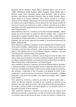 Muchamiel, Alicante, Guardamar, Rotova, Alfaguir, Castellonet, Miserà, Lloch nou de los
Frayles, Villafranqueza, Beniflà, Benidorm, Senixa, Pedreguer, Ondara, Miraflor, Sela, y
Mirarrosa, Verger, Pamis, Beniarbeig, Negrals, Senet, Benimelich, Rafol de Almunia,
Benirredra, Gata, Beniopa, Benidoleig, Benipeixcar, Real de Gandia, Almoynes, Xaraco,
Xeresa, Alqueria de la Condesa, Bellreguart, Aymus, Miramar, Alqueria de D. Enrrique,
Beniarcho, Potries, Villalonga, y Alburquerque, Font de Encarròs, Rafelcofer, Palmera, y Piles,
por quanto en estos Lugares Màritimos se ha de observar otro orden, porque necesitan de
mas numero de gente, para defensa de sus casas, y moradas, y para esto se ha de alistar
toda la gente de aquellos, que puedan tomar las armas con sus Capitanes, en la forma que se
dira en Pragmatica aparte.
Otrosi estatuhimos, ordenamos, y mandamos, que los seys mil hombres del Batallon , y Milicia
efectiva, que se han de alistar, se repartan por todas las Ciudades, Villas, y Lugares del
presente Reyno, excepto la Ciudad de Valencia, y las Ciudades, Villas, y Lugares Maritimos,
mencionados en el Capitulo antecedente, en la forma prescrita al fin de esta Real Sanccion y,
Pragmatica, para que de esta suerte sea mas tolerable, y menos gravosa la formacion del
Batallon, y Milicia efectiva.
Otrosi, estatuhimos, ordenamos, y mandamos, que de los referidos seys mil hombres, de que
ha de constar el Batallon, y Milicia efectiva, se formen ocho Tercios, tres de la parte de
Tramontana, y cinco de la parte de Poniente, y cada uno ha de contar de diez Compañias de
setenta y cinco Soldados cada una, sin los Capitanes, Alferezes, y Sargentos, y que cada
Tercio haya de tener un Sargento Mayor, y dos Ayudantes.
Otrosi estatuhimos, ordenamos, y mandamos, que las Plaças de Armas de dichos ocho
Tercios, hayan de ser en la parte de Tramontana, la Ciudad de Segorbe, la Villa de Castellon
de la Plana, y la Villa de San Matheo, y en la parte de Poniente, la Villa de Alzira, la Ciudad de
Xativa, la Villa de Alcoy, la Villa de Ontiniente, y la Ciudad de Origuela.
Otrosi, estatuhimos, ordenamos, y mandamos, que todos los Sargentos Mayores, Ayudantes,
y Capitanes que faltaren, los hayan de proponer al Virrey, y Capitan General que oy es, y por
tiempo fuere, sus Maestres de Campo, en terna, para que puedan escoger el que pareciere
mas aproposito, y despacharle el titulo, encargando à los Maestres de Campo, tengan
consideracion, à que en las personas que propusieren, concurran los requisitos, y calidades
necessarias, y sean de las mas principales, y bien vistas en las Ciudades, Villas, y Lugares
donde residieren.
Otrosi, estatuhimos, ordenamos, y mandamos, que todos los Capitanes puedan elegir, y
nombrar por Alferezes, Sargentos, y Furrieles de sus Compañias, las personas que les
parecieren, como sean vezinos de la Ciudad, Villa, y Lugar donde se formarà la Compañia, ò
de la mayor, ò mediana vezindad, en los lugares agregados en una Compañia, conforme lo
dispuesto en el Capitulo 19. de los infrascritos.
Otrosi, estatuhimos, ordenamos, y mandamos, que dentro de diez dias, despues de la
publicacion de la presente, y todos los años, y en cada uno de ellos de aquí adelante, desde
el dia primero, hasta los diez del mes de Enero, se junten los Justicias, y Jurados de las

 