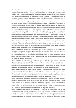 Ciudades, Villas, y Lugares del Reyno, a puerta abierta, para que lo puedan ver todos los que
quisieren hallarse presentes, y formen una lista de todos los vezinos que huviere en cada
Ciudad, Villa, ó lugar, aptos para tomar las armas, de edad de diez y ocho, hasta cinquenta
años, exceptuando solamente, los que fueren Justicias, Jurados, y Oficiales del govierno en
aquel año, y los que gozaren del Privilegio Militar, y los Terratinientes, y sus criados, que no
fueren naturales del dicho Lugar, sin que se puedan entender exceptuadas otras qualesquier
personas, aunque tengan Privilegios de Inquisicion, Cruzada, Hospitalidad, Redempcion de
Cautivos, Niños de San Vicente, Seca, y Centenar, los quales declaramos no valerles para
eximirse de concurrir, y alistarse en dichos Tercios, y poniendo los nombres de todos vezinos
en redolines, hechandolos en una bolsa, saquen el numero de Redolines correspondiente al
que se les huviere repartido para la formacion de la Compañia, y aquellos que sortearen,
queden alistados por Soldados aquel año, y obligados a servir, y salir con sus Tercios, en
caso de ofrecerse ocasion dentro de dicho año, y pasado este queden sin obligacion alguna, y
se buelvan à alistar en la misma forma, y con la misma obligacion, los que huvieren de servir
el año siguiente, y assi de los demas, y si salieren a un mismo tiempo, y ocasión en los
redolines, Padre, hijo, ò hermano, habitantes, y moradores en una mesma casa se ha de
sacar en lugar del que saliere en segundo redolin, otro u otros de la misma bolsa, bolviendo a
ella para el año siguiente el que se escusare por esta causa.
Otrosi, estatuhimos, ordenamos, y mandamos, que en caso que alguno de los que huvieren
salido por suerte para la Compañia, fuere nombrado, ò sorteado el mismo año, para alguno de
los Oficios del govierno de dicha Ciudad, Villa, ò Lugar, haya de quedar obligado a servir el
dicho Oficio, y la Ciudad, Villa, o Lugar, á poner otro que sirva por èl en su Tercio, sacandole
por suerte, en la forma arriba dicha.
Otrosi, estatuhimos, ordenamos, y mandamos, que los Soldados que salieren por suerte,
ofrezcase, ò no ocasion de salir a la frontera del Reyno, dentro del año que les tocare, se
entienda haver cumplido enteramente con su obligacion, y queden libres de bolver a sortear,
hasta que se haya passado su turno, y sorteado todos los demàs que concurrieren.
Otrosi, que en caso que del primer turno no vinieren à quedar bastantes Soldados para entero
cumplimiento de la Compañia, ò del numero de Soldados que tocaren a cada Lugar, conforme
el repartimiento infrascrito, queden por sorteados todos los que quedaren, y los que faltaren
se suplan del segundo turno que ha de bolver à començar acabado el primero.
Otrosi, estatuhimos, ordenamos, y mandamos, que siempre, y quando suceda el faltar por
muerte, ù otro accidente, alguno de los vezinos que estuvieren alistados en dichos Tercios,
dentro del año de su obligacion, se buelva el Domingo siguiente à hazer extraccion de la
misma bolsa, y en la misma forma, para llenar esta vacante; y el que sorteare, cumpla con
servir el tiempo que faltare aquel año à la persona, en cuyo lugar sucediere.
Otrosi, para evitar los grandes inconvenientes, y perjuyzio de los Lugares, que se han
experimentado en lo passado, en admitir que sirvan unos por otros: estatuhimos, ordenamos,
y mandamos, que los que sortearen en la dicha extraccion, queden obligados a servir aquel
año por su persona, sin poder dar otro hombre que sirva en su lugar, si yà no fuere hijo, por

 