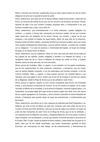 Padre, ò hermano por hermano, quedandole al que en estos casos sirviere por otro la misma
obligacion de servir por si quando le tocare la suerte.
Otrosi, estatuhimos, que cada año por el tiempo referido, desde el dia primero, hasta diez de
Enero, se renueven las bolsas de los que han de concurrir à la formacion de dichos Tercios,
sacando de ellas à los que huvieren cumplido cinquenta años, è introduciendo à los que
huvieren cumplido diez y ocho, como dicho es.
Otrosi, estatuhimos; que immediatamente a la dicha extraccion, queden obligados los
Justicias , y Jurados, à formar lista, autorizada por Escrivano publico, de los que huvieren
salido aquel año, por Soldados de los dichos Tercios, con nombre, y señas de los que
sortearen, y las remitan al Capitan de aquel distrito, dentro de seys dias de la extraccion,
tomando recibo del dicho Capitan, autorizado también por Escrivano publico, para que conste
como quedan entregadas las dichas listas, y que los dichos Justicias, y Jurados han cumplido
con su obligacion. Y en caso de ausencia, ò enfermedad del Capitan, se hayan de entregar
las listas, en la mesma forma, al Alferez.
Otrosi, estatuhimos, que los Capitanes, dentro de otros seys dias del recibo de las listas de
los Lugares de sus distritos, queden obligados a remirlas à su Maestre de Campo, y en
recogiendo todas las de su Tercio el Maestre de Campo las remita al Virrey, y Capitan
General, dentro de otros seis dias, de como las reciba.
Otrosi, porque las Ciudades, Villas, y Lugares, no se empeñen con los gastos exorbitantes,
que se han experimentado en otras ocasiones, ordenamos, y mandamos, que por ningun
caso se admita Soldado comprado, ni por los particulares que huvieren sorteado, ni por las
mismas Ciudades, Villas, y Lugares, ni estos puedan socorrer con cantidad alguna a sus
naturales, para que salgan à servir, puesto que se les ha de empeçar à socorrer por quenta
de su Magestad, desde la Plaça de Armas que se les señalare à cada Tercio.
Otrosi, porque en algunos Lugares no avrà numero competente para formar una Compañia
entera, y serà precisso componerla de muchos: se ha de nombrar el Capitan, de la mayor
vezindad; el Alferez de la immediata; y de la tercera el Sargento, haviendo sugetos aptos, y no
haviendolos, los puedan elegir del Lugar donde se topare sugeto mas habil, como sea vezino
de los Lugares agregados a la Compañia, y esto lo tendran entendido los dichos Maestres de
Campo, y Capitanes, para quando hayan de hazer las proposiciones, y nombramientos que
les tocaren.
Otrosi, estatuhimos, que dentro de un mes, despues de publicada esta Real Pragmatica, y en
adelante, por todo el mes de Março de cada año, avisando ocho dias antes del dia de la
muestra, al Virrey que fuere del Reyno, para que se execute segun sus ordenes, se hayan de
juntar las diez Compañias de cada Tercio en la Plaça de Armas, que se les ha señalado, y
con assistencia de los Maestres de Campo, y Sargentos Mayores, se ha de passar muestra à
cada Compañia, con las Banderas, y armas que tendran, formando las listas el Escrivano de
la Ciudad, Villa, ò Lugar, donde se passare la dicha muestra, y estas listas han de parar en su
poder, para que dè las copias autorizadas, que fueren necessarias, gozando el dicho
Escrivano, por recompensa de este trabajo, de las preheminencias, y exempciones de

 