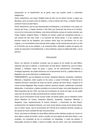 presupuesto en el repartimiento de la gente, para que puedan acudir a entrambas
obligaciones.
Otrosi, estatuhimos, que ningun Soldado dexe de salir con los dichos Tercios, y seguir sus
Banderas, pena de quatro años de Galeras, y otras al arbitrio del Virrey, y Capitan General,
conforme Fueros de este Reyno.
Otrosi, estatuhimos, que los que desampararen sus Banderas, y se bolvieran a sus casas, sin
licencia del Virrey, y Capitan General, ò del Cabo que Governare las armas en la frontera,
incurra en la misma pena de Galeras, y las demas arbitrarias, porque es nuestra voluntad, que
ningun Capitan, Sargento Mayor, ni Maestre de Campo, pueda dar semejantes licencias, y
que aunque las den sean nulas, y se executen las dichas penas. Y a los Justicias que
teniendo noticia de los Soldados, que huvieren hecho fuga, los permitieren vivir en sus
Lugares, y no los prendieren para executar dicho castigo, se les impone pena de servir un año
en el Presidio que se les señalare, y de cinquenta libras, aplicadas a gastos de guerra, las
quales se executaran irremissiblemente, y otras arbitrarias, segun la calidad del delito, y de la
persona.

PRIVILEGIOS

Otrosi, con atencion al beneficio universal, que se espera ha de resultar de esta Milicia,
instituyda solo para la defensa, y conservacion de este Reyno, estatuhimos, que los Cabos,
Oficiales, y Soldados, hayan de gozar, y gozen, de las exempciones, inmunidades y
Privilegios siguientes, las quales ofrecemos con el Sacramento de la fe, y palabra Real de su
Magestad, que se les observaran inviolablemente.
PRIMERAMENTE, que los Maestres de Campo, Sargentos Mayores, Ayudantes, Capitanes,
Alferezes y Sargentos, esten sugetos en los casos, y causas Criminales, al Tribunal de la
Capitania General y exemptos de todos los demas Justicias del dicho Reyno, excepto en el
crimen de lesa Magestad, falsa moneda, sodomia, asesinos, bandos, resistencias, homicidios
deliberados, ò voluntarios, y delitos cometidos con armas de fuego, como està dispuesto en la
Real Pragmatica del año 1653, que trata de la prohibicion de armas de fuego, en los quales
casos han de conocer de ellos privativamente los Justicias ordinarios.
Otrosi, que el conocimiento de las causas Civiles, de bienes rayzes, que se intentaren contra
dichos Maestres de Campo, Sargentos Mayores, Ayudantes, Capitanes, Alferezes, y
Sargentos, toque respectivamente al Justicia Ordinario, y Governador de este Reyno,
privativamente à la Capitania General, y en razon de las demas causas de los demas bienes,
que no fueren rayzes, sea el conocimiento del Tribunal de la Capitania General, excepto en
las causas de menor cantidad del valor de quinze libras.
Otrosi, que todos los Oficiales de dicha Milicia efectiva arriba referidos puedan sin incurrir en
pena alguna, passar de transito, yendo a cavallo, por los Lugares de este dicho Reyno, y sus
arrabales, con escopetas de las no prohibidas, sin disparallas, ni quitar las piedras, ni
descevallas, levantar el rastillo, ni baxar el martillo, assi de noche, como dia, entendiendose

 