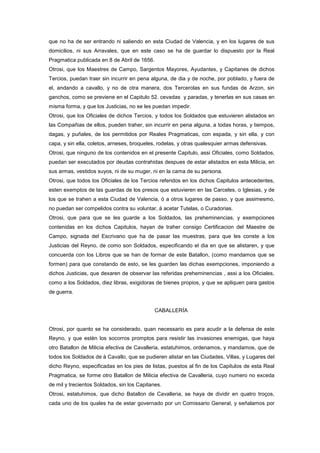 que no ha de ser entrando ni saliendo en esta Ciudad de Valencia, y en los lugares de sus
domicilios, ni sus Arravales, que en este caso se ha de guardar lo dispuesto por la Real
Pragmatica publicada en 8 de Abril de 1656.
Otrosi, que los Maestres de Campo, Sargentos Mayores, Ayudantes, y Capitanes de dichos
Tercios, puedan traer sin incurrir en pena alguna, de dia y de noche, por poblado, y fuera de
el, andando a cavallo, y no de otra manera, dos Tercerolas en sus fundas de Arzon, sin
ganchos, como se previene en el Capitulo 52. cevadas y paradas, y tenerlas en sus casas en
misma forma, y que los Justicias, no se les puedan impedir.
Otrosi, que los Oficiales de dichos Tercios, y todos los Soldados que estuvieren alistados en
las Compañias de ellos, pueden traher, sin incurrir en pena alguna, a todas horas, y tiempos,
dagas, y puñales, de los permitidos por Reales Pragmaticas, con espada, y sin ella, y con
capa, y sin ella, coletos, arneses, broqueles, rodelas, y otras qualesquier armas defensivas.
Otrosi, que ninguno de los contenidos en el presente Capitulo, assi Oficiales, como Soldados,
puedan ser executados por deudas contrahidas despues de estar alistados en esta Milicia, en
sus armas, vestidos suyos, ni de su muger, ni en la cama de su persona.
Otrosi, que todos los Oficiales de los Tercios referidos en los dichos Capitulos antecedentes,
esten exemptos de las guardas de los presos que estuvieren en las Carceles, o Iglesias, y de
los que se trahen a esta Ciudad de Valencia, ó a otros lugares de passo, y que assimesmo,
no puedan ser compelidos contra su voluntar, á acetar Tutelas, o Curadorias.
Otrosi, que para que se les guarde a los Soldados, las preheminencias, y exempciones
contenidas en los dichos Capitulos, hayan de traher consigo Certificacion del Maestre de
Campo, signada del Escrivano que ha de pasar las muestras, para que les conste a los
Justicias del Reyno, de como son Soldados, especificando el dia en que se alistaren, y que
concuerda con los Libros que se han de formar de este Batallon, (como mandamos que se
formen) para que constando de esto, se les guarden las dichas exempciones, imponiendo a
dichos Justicias, que dexaren de observar las referidas preheminencias , assi a los Oficiales,
como a los Soldados, diez libras, exigidoras de bienes propios, y que se apliquen para gastos
de guerra.

CABALLERÍA

Otrosi, por quanto se ha considerado, quan necessario es para acudir a la defensa de este
Reyno, y que estèn los socorros promptos para resistir las invasiones enemigas, que haya
otro Batallon de Milicia efectiva de Cavalleria, estatuhimos, ordenamos, y mandamos, que de
todos los Soldados de à Cavallo, que se pudieren alistar en las Ciudades, Villas, y Lugares del
dicho Reyno, especificadas en los pies de listas, puestos al fin de los Capitulos de esta Real
Pragmatica, se forme otro Batallon de Milicia efectiva de Cavalleria, cuyo numero no exceda
de mil y trecientos Soldados, sin los Capitanes.
Otrosi, estatuhimos, que dicho Batallon de Cavalleria, se haya de dividir en quatro troços,
cada uno de los quales ha de estar governado por un Comissario General, y señalamos por

 