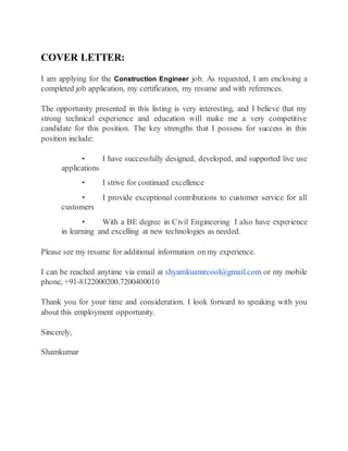 COVER LETTER:
I am applying for the Construction Engineer job. As requested, I am enclosing a
completed job application, my certification, my resume and with references.
The opportunity presented in this listing is very interesting, and I believe that my
strong technical experience and education will make me a very competitive
candidate for this position. The key strengths that I possess for success in this
position include:
• I have successfully designed, developed, and supported live use
applications
• I strive for continued excellence
• I provide exceptional contributions to customer service for all
customers
• With a BE degree in Civil Engineering I also have experience
in learning and excelling at new technologies as needed.
Please see my resume for additional information on my experience.
I can be reached anytime via email at shyamkuamrcool@gmail.com or my mobile
phone, +91-8122000200.7200400010
Thank you for your time and consideration. I look forward to speaking with you
about this employment opportunity.
Sincerely,
Shamkumar
 