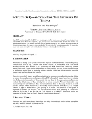International Journal of Control, Automation, Communication and Systems (IJCACS), Vol.1, No.3, July 2016
DOI: 10.5121/ijcacs.2016.1301 1
A STUDY OF QOS 6LOWPAN FOR THE INTERNET OF
THINGS
Nejikouka1
and Adel Thalajoui2
1
ISITCOM, University of Sousse, Tunisia
2
University of Toulouse-UT2, CNRS-IRIT-IRT, France
ABSTRACT
6LowPAN was introduced by the IETF as a standard protocol to interconnect tiny and constrained devices
across IPv6 clouds. 6LowPAN supports a QoS feature based on two priority bits. So far, little interest has
been granted and this QoS feature and there are no implementations of such feature in real networks. In
this paper,we evaluate the capacity to provide QoS of these priority bits in various scenarios. We show that
under very heavy or very low network load, these bits have a limited effect on the delay.
KEYWORDS
Internet of Things, 6LowPAN, QoS, TF.
1. INTRODUCTION
An Internet of Things (IoT) system connects the physical world into Internet via radio frequency
identification (RFID) tags, sensors, and mobile devices. 6Lowpan(IPv6 over Low-Power
Wireless Personal Area Networks) is a promising IoT IETF standard for connecting sensors
across IPv6 clouds. Some sensing applications are time sensitive and may require bounded delay
in sending the sensed data. In particular, military, mission critical and safety domains generally
require rapid and/or real time data transfer.
Therefore, some QoS feature would be required to give sensor network administrators the ability
to control the overall network performance. 6LowPAN offers a QoS feature based on two priority
bits. So far, no implementation of these priority bits was done. In this paper, using simulation, we
evaluate the effectiveness of these priority bits in various scenarios. We show that under very
heavy or very low network loads, these bits have a limited effect on the delay. However, in most
realistic cenarios where the network is reasonably loaded (between 40 to 80 %), it is straight
forward to apply a priority-based QzoS priority in 6Lowpan. The remainder of this paper is
organized as follows. In Section 2, we describe some related work primarily in classical IP
networks. In Section 3, we describe the QoS features of 6LoWPAN. Simulation results are
presented in Section 4 and we finally draw the conclusions in Section 5.
2. RELATED WORKS
There are two application classes: throughput and delay tolerant elastic traffic and the bandwidth
and delay sensitive inelastic (real-time) traffic.
 