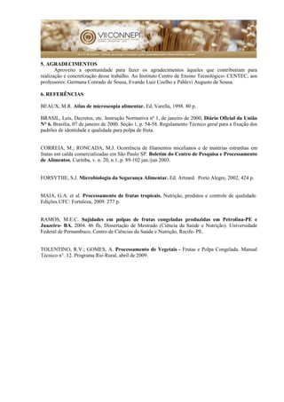 5. AGRADECIMENTOS
Aproveito a oportunidade para fazer os agradecimentos àqueles que contribuíram para
realização e concretização desse trabalho. Ao Instituto Centro de Ensino Tecnológico- CENTEC, aos
professores: Germana Conrado de Sousa, Evando Luiz Coelho e Pahlevi Augusto de Sousa.
6. REFERÊNCIAS
BEAUX, M.R. Atlas de microscopia alimentar. Ed. Varella, 1998. 80 p.
BRASIL, Leis, Decretos, etc. Instrução Normativa nº 1, de janeiro de 2000, Diário Oficial da União
N° 6. Brasília, 07 de janeiro de 2000. Seção 1, p. 54-58. Regulamento Técnico geral para a fixação dos
padrões de identidade e qualidade para polpa de fruta.
CORREIA, M.; RONCADA, M.J. Ocorrência de filamentos micelianos e de matérias estranhas em
frutas em calda comercializadas em São Paulo SP. Boletim do Centro de Pesquisa e Processamento
de Alimentos, Curitiba, v. n. 20, n.1, p. 89-102 jan./jun 2003.
FORSYTHE, S.J. Microbiologia da Segurança Alimentar. Ed. Artmed. Porto Alegre, 2002, 424 p.
MAIA, G.A. et al. Processamento de frutas tropicais. Nutrição, produtos e controle de qualidade.
Edições UFC: Fortaleza, 2009. 277 p.
RAMOS, M.E.C. Sujidades em polpas de frutas congeladas produzidas em Petrolina-PE e
Juazeiro- BA. 2004. 46 fls. Dissertação de Mestrado (Ciência da Saúde e Nutrição). Universidade
Federal de Pernambuco, Centro de Ciências da Saúde e Nutrição, Recife- PE.
TOLENTINO, R.V.; GOMES, A. Processamento de Vegetais - Frutas e Polpa Congelada. Manual
Técnico n°. 12. Programa Rio Rural, abril de 2009.
 