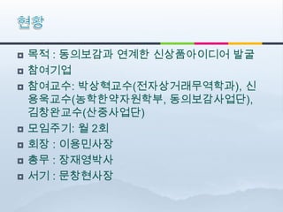    목적 : 동의보감과 연계한 신상품아이디어 발굴
   참여기업
   참여교수: 박상혁교수(전자상거래무역학과), 신
    용욱교수(농학한약자원학부, 동의보감사업단),
    김창완교수(산중사업단)
   모임주기: 월 2회
   회장 : 이용민사장
   총무 : 장재영박사
   서기 : 문창현사장
 