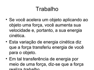 Trabalho
• Se você acelera um objeto aplicando ao
objeto uma força, você aumenta sua
velocidade e, portanto, a sua energia
cinética.
• Esta variação de energia cinética diz
que a força transferiu energia de você
para o objeto.
• Em tal transferência de energia por
meio de uma força, diz-se que a força
 