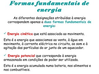 Formas fundamentais de
energia
As diferentes designações atribuídas à energia
correspondem apenas a duas formas fundamentais de
energia:
 Energia cinética que está associada ao movimento.
Esta é a energia que associamos ao vento, à água em
movimento, à corrente eléctrica no circuito, ao som e à
agitação das partículas do ar junto de um aquecedor.
 Energia potencial que corresponde à energia
armazenada em condições de poder ser utilizada.
Esta é a energia acumulada numa bateria, nos alimentos e
nos combustíveis.
 