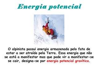 Energia potencial
O alpinista possui energia armazenada pelo fato de
estar a ser atraído pela Terra. Essa energia que não
se está a manifestar mas que pode vir a manifestar-se
se cair, designa-se por energia potencial gravítica.
 