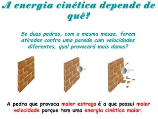 A energia cinética depende de
quê?
Se duas pedras, com a mesma massa, forem
atiradas contra uma parede com velocidades
diferentes, qual provocará mais danos?
A pedra que provoca maior estrago é a que possui maior
velocidade porque tem uma energia cinética maior.
 