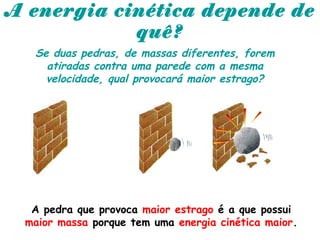 A energia cinética depende de
quê?
Se duas pedras, de massas diferentes, forem
atiradas contra uma parede com a mesma
velocidade, qual provocará maior estrago?
A pedra que provoca maior estrago é a que possui
maior massa porque tem uma energia cinética maior.
 