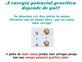 A energia potencial gravítica
depende de quê?
Se deixarmos cair duas pedras de massas
diferentes mas da mesma altura, qual vai causar
maior estrago?
A pedra de maior massa produz mais estragos porque
tem uma energia potencial gravítica maior.
 
