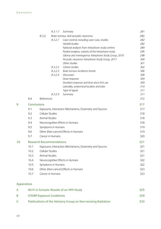 CONTENTS

8.3.1.7

8.3.2

Summary

281

Brain tumour and acoustic neuroma

282

8.3.2.1

282
282
289
295
298
300
301
302
306
308
309
309
310
311
311

8.3.2.2
8.3.2.3
8.3.2.4

8.3.2.5

8.4

9

Case–control, including case–case, studies
Hardell studies
National analyses from Interphone study centres
Pooled analyses, subsets of the Interphone study
Glioma and meningioma: Interphone Study Group, 2010
Acoustic neuroma: Interphone Study Group, 2011
Other studies
Cohort studies
Brain tumour incidence trends
Discussion
Dose-response
Duration-response and time since first use
Laterality, anatomical location and lobe
Type of signal
Summary

References

312

317

9.1

Exposures, Interaction Mechanisms, Dosimetry and Sources

317

9.2

Cellular Studies

318

9.3

Animal Studies

318

9.4

Neurocognitive Effects in Humans

318

9.5

Symptoms in Humans

319

9.6

Other (Non-cancer) Effects in Humans

319

9.7

10

Conclusions

Cancer in Humans

320

Research Recommendations

321

10.1

Exposures, Interaction Mechanisms, Dosimetry and Sources

321

10.2

Cellular Studies

321

10.3

Animal Studies

321

10.4

Neurocognitive Effects in Humans

322

10.5

Symptoms in Humans

322

10.6

Other (Non-cancer) Effects in Humans

323

10.7

Cancer in Humans

323

Appendices
A

Wi-Fi in Schools: Results of an HPA Study

325

B

ICNIRP Exposure Guidelines

329

C

Publications of the Advisory Group on Non-ionising Radiation

333

viii

 