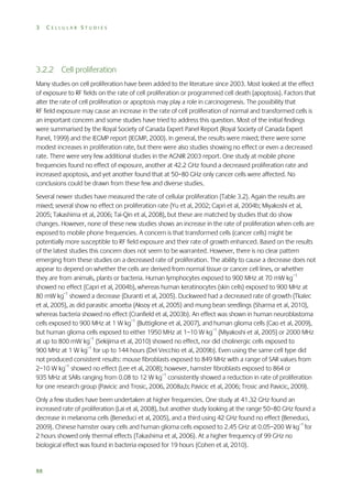 3

CELLULAR STUDIES

3.2.2 Cell proliferation
Many studies on cell proliferation have been added to the literature since 2003. Most looked at the effect
of exposure to RF fields on the rate of cell proliferation or programmed cell death (apoptosis). Factors that
alter the rate of cell proliferation or apoptosis may play a role in carcinogenesis. The possibility that
RF field exposure may cause an increase in the rate of cell proliferation of normal and transformed cells is
an important concern and some studies have tried to address this question. Most of the initial findings
were summarised by the Royal Society of Canada Expert Panel Report (Royal Society of Canada Expert
Panel, 1999) and the IEGMP report (IEGMP, 2000). In general, the results were mixed; there were some
modest increases in proliferation rate, but there were also studies showing no effect or even a decreased
rate. There were very few additional studies in the AGNIR 2003 report. One study at mobile phone
frequencies found no effect of exposure, another at 42.2 GHz found a decreased proliferation rate and
increased apoptosis, and yet another found that at 50–80 GHz only cancer cells were affected. No
conclusions could be drawn from these few and diverse studies.
Several newer studies have measured the rate of cellular proliferation (Table 3.2). Again the results are
mixed; several show no effect on proliferation rate (Yu et al, 2002; Capri et al, 2004b; Miyakoshi et al,
2005; Takashima et al, 2006; Tai-Qin et al, 2008), but these are matched by studies that do show
changes. However, none of these new studies shows an increase in the rate of proliferation when cells are
exposed to mobile phone frequencies. A concern is that transformed cells (cancer cells) might be
potentially more susceptible to RF field exposure and their rate of growth enhanced. Based on the results
of the latest studies this concern does not seem to be warranted. However, there is no clear pattern
emerging from these studies on a decreased rate of proliferation. The ability to cause a decrease does not
appear to depend on whether the cells are derived from normal tissue or cancer cell lines, or whether
they are from animals, plants or bacteria. Human lymphocytes exposed to 900 MHz at 70 mW kg–1
showed no effect (Capri et al, 2004b), whereas human keratinocytes (skin cells) exposed to 900 MHz at
80 mW kg–1 showed a decrease (Duranti et al, 2005). Duckweed had a decreased rate of growth (Tkalec
et al, 2005), as did parasitic amoeba (Aksoy et al, 2005) and mung bean seedlings (Sharma et al, 2010),
whereas bacteria showed no effect (Cranfield et al, 2003b). An effect was shown in human neuroblastoma
cells exposed to 900 MHz at 1 W kg–1 (Buttiglione et al, 2007), and human glioma cells (Cao et al, 2009),
but human glioma cells exposed to either 1950 MHz at 1–10 W kg–1 (Miyakoshi et al, 2005) or 2000 MHz
at up to 800 mW kg–1 (Sekijima et al, 2010) showed no effect, nor did cholinergic cells exposed to
900 MHz at 1 W kg–1 for up to 144 hours (Del Vecchio et al, 2009b). Even using the same cell type did
not produced consistent results: mouse fibroblasts exposed to 849 MHz with a range of SAR values from
2–10 W kg–1 showed no effect (Lee et al, 2008); however, hamster fibroblasts exposed to 864 or
935 MHz at SARs ranging from 0.08 to 12 W kg–1 consistently showed a reduction in rate of proliferation
for one research group (Pavicic and Trosic, 2006, 2008a,b; Pavicic et al, 2006; Trosic and Pavicic, 2009).
Only a few studies have been undertaken at higher frequencies. One study at 41.32 GHz found an
increased rate of proliferation (Lai et al, 2008), but another study looking at the range 50–80 GHz found a
decrease in melanoma cells (Beneduci et al, 2005), and a third using 42 GHz found no effect (Beneduci,
2009). Chinese hamster ovary cells and human glioma cells exposed to 2.45 GHz at 0.05–200 W kg–1 for
2 hours showed only thermal effects (Takashima et al, 2006). At a higher frequency of 99 GHz no
biological effect was found in bacteria exposed for 19 hours (Cohen et al, 2010).

88

 