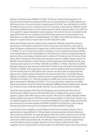 EFFECTS THAT COULD POTENTIALLY LEAD TO CARCINOGENESIS

Exposure to continuous wave 900 MHz at 2 W kg–1 for 24 hours caused increased apoptosis in rat
neuronal cells by activation of a pathway that does not use caspase (Joubert et al, 2008). However, this
effect was not seen in the same cells when a pulsed signal at 0.25 W kg–1 was used (Joubert et al, 2007).
This difference was not seen in a study of neurons from mice where a pulsed wave at 1900 MHz (no SAR
information provided) caused an increase in gene expression related to apoptosis (Zhao T et al, 2007) nor
did it support the caspase-independent route to apoptosis. The results from human neuroblastoma cells
exposed to RF fields are more consistent in that all the studies show a lack of response (Joubert et al,
2006; Merola et al, 2006; Höytö et al, 2008a; Moquet et al, 2008). The possibility that continuous wave
exposure is required to elicit a response was not confirmed by other studies.
Several other cell types have been tested at various frequencies, SAR levels, pulsed and continuous
wave exposure, and durations ranging from minutes to hours; the results have been mixed, with no
pattern of exposure emerging that can always cause an effect. Exposure to pulsed 1800 or 1900 MHz at
1–10 W kg–1 for up to 12 hours had no effect on apoptosis in human monocytes (Lantow et al, 2006c),
acute myeloid leukaemia cells or lymphoblastoma cells (Chauhan et al, 2007a). Increasing the exposure
period to 44 hours and making it intermittent with a regimen of 10 minutes on and 20 minutes off also
had no effect on apoptosis or heat shock protein expression (Capri et al, 2004a). However, exposure to
900 MHz increased apoptosis in similar cell types, human lymphocytes and lymphoblastoid cells, using
continuous wave exposure at 3.5 mW kg–1 (Marinelli et al, 2004) or 1.35 W kg–1 (Palumbo et al, 2008),
although continuous or pulse wave was not specified in the latter study. Also, leukaemia cells exposed to
2.45 GHz at 10 W kg–1 had increased gene expression related to apoptosis, which was claimed to be a
non-thermal effect (Lee et al, 2005). Mouse stem cells have also been shown to respond to RF field
exposure with increased apoptosis, although this was only seen after 6 hours and not after 48 hours
(Nikolova et al, 2005). An apoptopic response was found in epidermoid cancer cells when exposed to
1950 MHz at 3.6 mW kg–1 for 1–48 hours (Caraglia et al, 2005), but no similar response was found in
glioma cells exposed to 900 MHz at 2.6 mW cm–2 for 2 hours each day for 3 days (Cao et al, 2009).
Neither human glioma cells (A172) nor fetal-lung fibroblasts (IMR90) underwent apoptosis when exposed
to 2.14 GHz at a range of SAR values (0.08– 0.8 W kg–1) for up to 48 hours (Hirose et al, 2006).
Two studies found synergistic effects when RF field exposure was combined with other forms of
electromagnetic radiation. Exposure to RF fields before gamma radiation (5 Gy) caused increased
apoptosis in glioma cells; neither exposure alone caused an effect (Cao et al, 2009). Ultraviolet radiation
exposure together with exposure to RF fields caused increased apoptosis in mutant yeast that was more
susceptible to apoptosis but no increase in normal yeast (Markkanen et al, 2004). Initially, bacterial death
was reported to increase when exposed to 900 MHz (Cranfield et al, 2003a), but in a later study this
effect was discounted as being due to the exposure to RF fields (Cranfield et al, 2003b).
In summary, the data on apoptosis are not consistent and the results somewhat confusing. There is
approximately an equal distribution of findings showing increased apoptosis and studies showing no
effect of exposure to RF fields. This equal split between effect and no effect is also true of the cell types
that might be expected to receive most of the RF field exposure in the body during mobile phone use,
namely nerve-related cells and blood cells. The difficulty in interpretation is that the reported effects
cannot be linked to particular cell types, frequency or levels of exposure (SAR and time). Other
suggestions such as a requirement for continuous wave or for intermittent exposure were not confirmed.
93

 