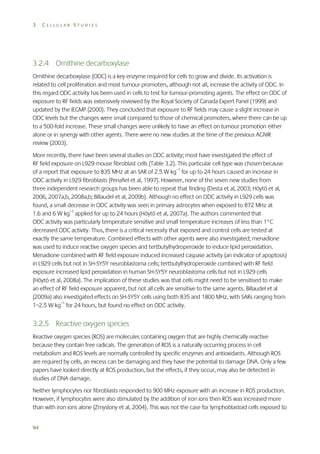 3

CELLULAR STUDIES

3.2.4 Ornithine decarboxylase
Ornithine decarboxylase (ODC) is a key enzyme required for cells to grow and divide. Its activation is
related to cell proliferation and most tumour promoters, although not all, increase the activity of ODC. In
this regard ODC activity has been used in cells to test for tumour-promoting agents. The effect on ODC of
exposure to RF fields was extensively reviewed by the Royal Society of Canada Expert Panel (1999) and
updated by the IEGMP (2000). They concluded that exposure to RF fields may cause a slight increase in
ODC levels but the changes were small compared to those of chemical promoters, where there can be up
to a 500-fold increase. These small changes were unlikely to have an effect on tumour promotion either
alone or in synergy with other agents. There were no new studies at the time of the previous AGNIR
review (2003).
More recently, there have been several studies on ODC activity; most have investigated the effect of
RF field exposure on L929 mouse fibroblast cells (Table 3.2). This particular cell type was chosen because
of a report that exposure to 835 MHz at an SAR of 2.5 W kg–1 for up to 24 hours caused an increase in
ODC activity in L929 fibroblasts (Penafiel et al, 1997). However, none of the seven new studies from
three independent research groups has been able to repeat that finding (Desta et al, 2003; Höytö et al,
2006, 2007a,b, 2008a,b; Billaudel et al, 2009b). Although no effect on ODC activity in L929 cells was
found, a small decrease in ODC activity was seen in primary astrocytes when exposed to 872 MHz at
1.6 and 6 W kg–1 applied for up to 24 hours (Höytö et al, 2007a). The authors commented that
ODC activity was particularly temperature sensitive and small temperature increases of less than 1°C
decreased ODC activity. Thus, there is a critical necessity that exposed and control cells are tested at
exactly the same temperature. Combined effects with other agents were also investigated; menadione
was used to induce reactive oxygen species and tertbutylhydroperoxide to induce lipid peroxidation.
Menadione combined with RF field exposure induced increased caspase activity (an indicator of apoptosis)
in L929 cells but not in SH-SY5Y neuroblastoma cells; tertbutylhydroperoxide combined with RF field
exposure increased lipid peroxidation in human SH-SY5Y neuroblastoma cells but not in L929 cells
(Höytö et al, 2008a). The implication of these studies was that cells might need to be sensitised to make
an effect of RF field exposure apparent, but not all cells are sensitive to the same agents. Billaudel et al
(2009a) also investigated effects on SH-SY5Y cells using both 835 and 1800 MHz, with SARs ranging from
1–2.5 W kg–1 for 24 hours, but found no effect on ODC activity.

3.2.5 Reactive oxygen species
Reactive oxygen species (ROS) are molecules containing oxygen that are highly chemically reactive
because they contain free radicals. The generation of ROS is a naturally occurring process in cell
metabolism and ROS levels are normally controlled by specific enzymes and antioxidants. Although ROS
are required by cells, an excess can be damaging and they have the potential to damage DNA. Only a few
papers have looked directly at ROS production, but the effects, if they occur, may also be detected in
studies of DNA damage.
Neither lymphocytes nor fibroblasts responded to 900 MHz exposure with an increase in ROS production.
However, if lymphocytes were also stimulated by the addition of iron ions then ROS was increased more
than with iron ions alone (Zmyslony et al, 2004). This was not the case for lymphoblastoid cells exposed to
94

 