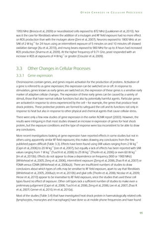 OTHER CHANGES IN CELLULAR PROCESSES

1950 MHz (Brescia et al, 2009) or neuroblastoid cells exposed to 872 MHz (Luukkonen et al, 2010). Nor
was it the case for fibroblasts where the addition of a mutagen and RF field exposure had no more effect
on ROS production than with the mutagen alone (Zeni et al, 2007). Neurons exposed to 1800 MHz at an
SAR of 2 W kg–1 for 24 hours using an intermittent exposure of 5 minutes on and 10 minutes off showed
oxidative damage (Xu et al, 2010), and mung beans exposed to 900 MHz for up to 4 hours had increased
ROS production (Sharma et al, 2009). At the higher frequency of 9.71 GHz, yeast responded with an
increase in ROS at exposures of 4 W kg–1 or greater (Crouzier et al, 2009).

3.3

Other Changes in Cellular Processes

3.3.1 Gene expression
Chromosomes contain genes, and genes require activation for the production of proteins. Activation of
a gene is referred to as gene expression; this expression can be switched on or off. In response to
stimulation, genes known as early genes are switched on; the expression of these genes is a sensitive early
marker of adaptive cellular changes. The expression of these early genes can be caused by a variety of
stimuli, those that have normal cellular functions but also by potentially harmful agents. Particular genes
are activated in response to stress experienced by the cell – for example, the genes that produce heat
shock proteins. These protective proteins are formed to safeguard the cell and its functions not only in
response to heat but also in response to other physical and chemical agents that cause cellular stress.
There were only a few new studies of gene expression in the earlier AGNIR report (2003). However, the
results were intriguing in that most studies showed an increase in expression of genes for heat shock
protein, but the exposure conditions and the type of response were too inconsistent to be able to draw
any conclusions.
More recent investigations looking at gene expression have reported effects in some studies but not in
others using apparently similar RF field exposures; this makes drawing any conclusions from the few
published papers difficult (Table 3.3). Effects have been found using SAR values ranging from 2 W kg–1
(Capri et al, 2006) to 20 W kg–1 (Lee et al, 2007), but equally a lack of effects has been reported with SAR
values ranging from 1 W kg–1 (Tuschl et al, 2006) to 25 W kg–1 (Thorlin et al, 2006) or even 60 W kg–1
(Im et al, 2010b). Effects do not appear to show a dependence on frequency (900 or 1900 MHz)
(Whitehead et al, 2005; Zeng et al, 2006), intermittent exposure (Zeng et al, 2006; Zhao R et al, 2007) or
FDMA versus CDMA (Whitehead et al, 2006a,b). There are insufficient numbers of studies to draw
conclusions about which types of cells may be sensitive to RF field exposure, apart to say that fibroblasts
(Whitehead et al, 2005, 2006a,b; Im et al, 2010b) and glial cells (Thorlin et al, 2006; Nicolaz et al, 2009;
Hirose et al, 2010) appear to be insensitive to RF field exposure, since the studies that used these cell
types found no effect of exposure. Other cell types lack a sufficient number of studies to make even a
preliminary judgement (Capri et al, 2006; Tuschl et al, 2006; Zeng et al, 2006; Lee et al, 2007; Zhao R
et al, 2007; Gerner et al, 2010; Im et al, 2010a).
Most of the studies (Table 3.4) that have investigated heat shock protein in haematologically related cells
(lymphocytes, monocytes and macrophages) have done so at mobile phone frequencies and have found

95

 