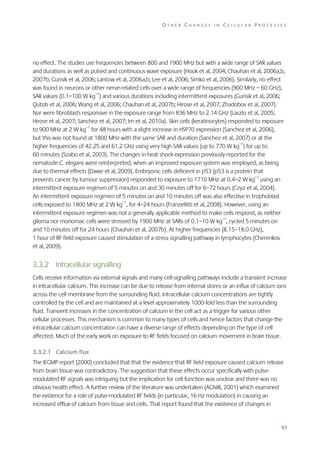 OTHER CHANGES IN CELLULAR PROCESSES

no effect. The studies use frequencies between 800 and 1900 MHz but with a wide range of SAR values
and durations as well as pulsed and continuous wave exposure (Hook et al, 2004; Chauhan et al, 2006a,b,
2007b; Gurisik et al, 2006; Lantow et al, 2006a,b; Lee et al, 2006; Simko et al, 2006). Similarly, no effect
was found in neurons or other nerve-related cells over a wide range of frequencies (900 MHz – 60 GHz),
SAR values (0.1–100 W kg–1) and various durations including intermittent exposures (Gurisik et al, 2006;
Qutob et al, 2006; Wang et al, 2006; Chauhan et al, 2007b; Hirose et al, 2007; Zhadobov et al, 2007).
Nor were fibroblasts responsive in the exposure range from 836 MHz to 2.14 GHz (Laszlo et al, 2005;
Hirose et al, 2007; Sanchez et al, 2007; Im et al, 2010a). Skin cells (keratinocytes) responded to exposure
to 900 MHz at 2 W kg–1 for 48 hours with a slight increase in HSP70 expression (Sanchez et al, 2006),
but this was not found at 1800 MHz with the same SAR and duration (Sanchez et al, 2007) or at the
higher frequencies of 42.25 and 61.2 GHz using very high SAR values (up to 770 W kg–1) for up to
60 minutes (Szabo et al, 2003). The changes in heat shock expression previously reported for the
nematode C. elegans were reinterpreted, when an improved exposure system was employed, as being
due to thermal effects (Dawe et al, 2009). Embryonic cells deficient in p53 (p53 is a protein that
prevents cancer by tumour suppression) responded to exposure to 1710 MHz at 0.4–2 W kg–1 using an
intermittent exposure regimen of 5 minutes on and 30 minutes off for 6–72 hours (Czyz et al, 2004).
An intermittent exposure regimen of 5 minutes on and 10 minutes off was also effective in trophoblast
cells exposed to 1800 MHz at 2 W kg–1, for 4–24 hours (Franzellitti et al, 2008). However, using an
intermittent exposure regimen was not a generally applicable method to make cells respond, as neither
glioma nor monomac cells were stressed by 1900 MHz at SARs of 0.1–10 W kg–1, cycled 5 minutes on
and 10 minutes off for 24 hours (Chauhan et al, 2007b). At higher frequencies (8.15–18.0 GHz),
1 hour of RF field exposure caused stimulation of a stress signalling pathway in lymphocytes (Cherenkov
et al, 2009).

3.3.2 Intracellular signalling
Cells receive information via external signals and many cell-signalling pathways include a transient increase
in intracellular calcium. This increase can be due to release from internal stores or an influx of calcium ions
across the cell membrane from the surrounding fluid. Intracellular calcium concentrations are tightly
controlled by the cell and are maintained at a level approximately 1000-fold less than the surrounding
fluid. Transient increases in the concentration of calcium in the cell act as a trigger for various other
cellular processes. This mechanism is common to many types of cells and hence factors that change the
intracellular calcium concentration can have a diverse range of effects depending on the type of cell
affected. Much of the early work on exposure to RF fields focused on calcium movement in brain tissue.
3.3.2.1 Calcium flux
The IEGMP report (2000) concluded that that the evidence that RF field exposure caused calcium release
from brain tissue was contradictory. The suggestion that these effects occur specifically with pulsemodulated RF signals was intriguing but the implication for cell function was unclear and there was no
obvious health effect. A further review of the literature was undertaken (AGNIR, 2001) which examined
the evidence for a role of pulse-modulated RF fields (in particular, 16 Hz modulation) in causing an
increased efflux of calcium from tissue and cells. That report found that the existence of changes in

97

 