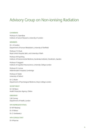 Advisory Group on Non-ionising Radiation
CHAIRMAN
Professor A J Swerdlow
Institute of Cancer Research, University of London
MEMBERS
Dr L A Coulton
Department of Human Metabolism, University of Sheffield
Professor F A Duck
Royal United Hospital, Bath, and University of Bath
Professor M Feychting
Institute of Environmental Medicine, Karolinska Institutet, Stockholm, Sweden
Professor P Haggard
Institute of Cognitive Neuroscience, University College London
Professor D J Lomas
Addenbrooke’s Hospital, Cambridge
Professor D Noble
University of Oxford
Dr G J Rubin
Department of Psychological Medicine, King's College London
SECRETARIAT
Dr S M Mann
Health Protection Agency, Chilton
OBSERVER
S W Conney
Department of Health, London
HPA REPRESENTATIVES
Dr M P Maslanyj
Dr J R Meara
Dr Z J Sienkiewicz
HPA CONSULTANT
Dr A Peyman

ix

 