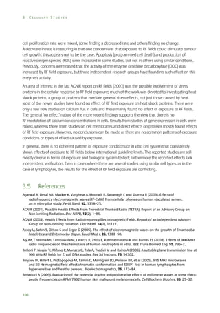 3

CELLULAR STUDIES

cell proliferation rate were mixed, some finding a decreased rate and others finding no change.
A decrease in rate is reassuring in that one concern was that exposure to RF fields could stimulate tumour
cell growth: this appears not to be the case. Apoptosis (programmed cell death) and production of
reactive oxygen species (ROS) were increased in some studies, but not in others using similar conditions.
Previously, concerns were raised that the activity of the enzyme ornithine decarboxylase (ODC) was
increased by RF field exposure, but three independent research groups have found no such effect on this
enzyme’s activity.
An area of interest in the last AGNIR report on RF fields (2003) was the possible involvement of stress
proteins in the cellular response to RF field exposure; much of the work was devoted to investigating heat
shock proteins, a group of proteins that mediate general stress effects, not just those caused by heat.
Most of the newer studies have found no effect of RF field exposure on heat shock proteins. There were
only a few new studies on calcium flux in cells and these mainly found no effect of exposure to RF fields.
The general ‘no effect’ nature of the more recent findings supports the view that there is no
RF modulation of calcium ion concentrations in cells. Results from studies of gene expression in cells were
mixed, whereas those from studies on cell membranes and direct effects on proteins mostly found effects
of RF field exposure. However, no conclusions can be made as there are no common patterns of exposure
conditions or types of effect caused by exposure.
In general, there is no coherent pattern of exposure conditions or in vitro cell system that consistently
shows effects of exposure to RF fields below international guideline levels. The reported studies are still
mostly diverse in terms of exposure and biological system tested; furthermore the reported effects lack
independent verification. Even in cases where there are several studies using similar cell types, as in the
case of lymphocytes, the results for the effect of RF field exposure are conflicting.

3.5

References

Agarwal A, Desai NR, Makker K, Varghese A, Mouradi R, Sabanegh E and Sharma R (2009). Effects of
radiofrequency electromagnetic waves (RF-EMW) from cellular phones on human ejaculated semen:
an in vitro pilot study. Fertil Steril, 92, 1318–25.
AGNIR (2001). Possible Health Effects from Terrestrial Trunked Radio (TETRA). Report of an Advisory Group on
Non-ionising Radiation. Doc NRPB, 12(2), 1–86.
AGNIR (2003). Health Effects from Radiofrequency Electromagnetic Fields. Report of an independent Advisory
Group on Non-ionising radiation. Doc NRPB, 14(2), 1–177.
Aksoy U, Sahin S, Ozkoc S and Ergor G (2005). The effect of electromagnetic waves on the growth of Entamoeba
histolytica and Entamoeba dispar. Saudi Med J, 26, 1388–90.
Aly AA, Cheema MI, Tambawala M, Laterza R, Zhou E, Rathnabharathi K and Barnes FS (2008). Effects of 900-MHz
radio frequencies on the chemotaxis of human neutrophils in vitro. IEEE Trans Biomed Eng, 55, 795–7.
Belloni F, Nassisi V, Alifano P, Monaco C, Tala A, Tredici M and Raino A (2005). A suitable plane transmission line at
900 MHz RF fields for E. coli DNA studies. Rev Sci Instrum, 76, 54302.
Belyaev IY, Hillert L, Protopopova M, Tamm C, Malmgren LO, Persson BR, et al (2005). 915 MHz microwaves
and 50 Hz magnetic field affect chromatin conformation and 53BP1 foci in human lymphocytes from
hypersensitive and healthy persons. Bioelectromagnetics, 26, 173–84.
Beneduci A (2009). Evaluation of the potential in vitro antiproliferative effects of millimeter waves at some therapeutic frequencies on RPMI 7932 human skin malignant melanoma cells. Cell Biochem Biophys, 55, 25–32.

106

 