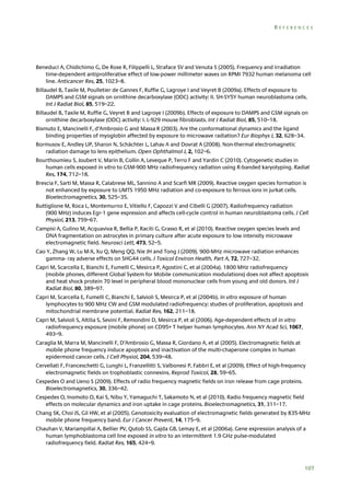 REFERENCES

Beneduci A, Chidichimo G, De Rose R, Filippelli L, Straface SV and Venuta S (2005). Frequency and irradiation
time-dependent antiproliferative effect of low-power millimeter waves on RPMI 7932 human melanoma cell
line. Anticancer Res, 25, 1023–8.
Billaudel B, Taxile M, Poulletier de Gannes F, Ruffie G, Lagroye I and Veyret B (2009a). Effects of exposure to
DAMPS and GSM signals on ornithine decarboxylase (ODC) activity: II. SH-SY5Y human neuroblastoma cells.
Int J Radiat Biol, 85, 519–22.
Billaudel B, Taxile M, Ruffie G, Veyret B and Lagroye I (2009b). Effects of exposure to DAMPS and GSM signals on
ornithine decarboxylase (ODC) activity: I. L-929 mouse fibroblasts. Int J Radiat Biol, 85, 510–18.
Bismuto E, Mancinelli F, d’Ambrosio G and Massa R (2003). Are the conformational dynamics and the ligand
binding properties of myoglobin affected by exposure to microwave radiation? Eur Biophys J, 32, 628–34.
Bormusov E, Andley UP, Sharon N, Schächter L, Lahav A and Dovrat A (2008). Non-thermal electromagnetic
radiation damage to lens epithelium. Open Ophthalmol J, 2, 102–6.
Bourthoumieu S, Joubert V, Marin B, Collin A, Leveque P, Terro F and Yardin C (2010). Cytogenetic studies in
human cells exposed in vitro to GSM-900 MHz radiofrequency radiation using R-banded karyotyping. Radiat
Res, 174, 712–18.
Brescia F, Sarti M, Massa R, Calabrese ML, Sannino A and Scarfì MR (2009). Reactive oxygen species formation is
not enhanced by exposure to UMTS 1950 MHz radiation and co-exposure to ferrous ions in jurkat cells.
Bioelectromagnetics, 30, 525–35.
Buttiglione M, Roca L, Montemurno E, Vitiello F, Capozzi V and Cibelli G (2007). Radiofrequency radiation
(900 MHz) induces Egr-1 gene expression and affects cell-cycle control in human neuroblastoma cells. J Cell
Physiol, 213, 759–67.
Campisi A, Gulino M, Acquaviva R, Bellia P, Raciti G, Grasso R, et al (2010). Reactive oxygen species levels and
DNA fragmentation on astrocytes in primary culture after acute exposure to low intensity microwave
electromagnetic field. Neurosci Lett, 473, 52–5.
Cao Y, Zhang W, Lu M-X, Xu Q, Meng QQ, Nie JH and Tong J (2009). 900-MHz microwave radiation enhances
gamma- ray adverse effects on SHG44 cells. J Toxicol Environ Health, Part A, 72, 727–32.
Capri M, Scarcella E, Bianchi E, Fumelli C, Mesirca P, Agostini C, et al (2004a). 1800 MHz radiofrequency
(mobile phones, different Global System for Mobile communication modulations) does not affect apoptosis
and heat shock protein 70 level in peripheral blood mononuclear cells from young and old donors. Int J
Radiat Biol, 80, 389–97.
Capri M, Scarcella E, Fumelli C, Bianchi E, Salvioli S, Mesirca P, et al (2004b). In vitro exposure of human
lymphocytes to 900 MHz CW and GSM modulated radiofrequency: studies of proliferation, apoptosis and
mitochondrial membrane potential. Radiat Res, 162, 211–18.
Capri M, Salvioli S, Altilia S, Sevini F, Remondini D, Mesirca P, et al (2006). Age-dependent effects of in vitro
radiofrequency exposure (mobile phone) on CD95+ T helper human lymphocytes. Ann NY Acad Sci, 1067,
493–9.
Caraglia M, Marra M, Mancinelli F, D’Ambrosio G, Massa R, Giordano A, et al (2005). Electromagnetic fields at
mobile phone frequency induce apoptosis and inactivation of the multi-chaperone complex in human
epidermoid cancer cells. J Cell Physiol, 204, 539–48.
Cervellati F, Franceschetti G, Lunghi L, Franzellitti S, Valbonesi P, Fabbri E, et al (2009). Effect of high-frequency
electromagnetic fields on trophoblastic connexins. Reprod Toxicol, 28, 59–65.
Cespedes O and Ueno S (2009). Effects of radio frequency magnetic fields on iron release from cage proteins.
Bioelectromagnetics, 30, 336–42.
Cespedes O, Inomoto O, Kai S, Nibu Y, Yamaguchi T, Sakamoto N, et al (2010). Radio frequency magnetic field
effects on molecular dynamics and iron uptake in cage proteins. Bioelectromagnetics, 31, 311–17.
Chang SK, Choi JS, Gil HW, et al (2005). Genotoxicity evaluation of electromagnetic fields generated by 835-MHz
mobile phone frequency band. Eur J Cancer Prevent, 14, 175–9.
Chauhan V, Mariampillai A, Bellier PV, Qutob SS, Gajda GB, Lemay E, et al (2006a). Gene expression analysis of a
human lymphoblastoma cell line exposed in vitro to an intermittent 1.9 GHz pulse-modulated
radiofrequency field. Radiat Res, 165, 424–9.

107

 