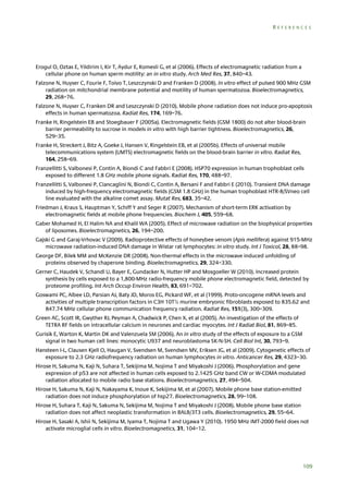 REFERENCES

Erogul O, Oztas E, Yildirim I, Kir T, Aydur E, Komesli G, et al (2006). Effects of electromagnetic radiation from a
cellular phone on human sperm motility: an in vitro study. Arch Med Res, 37, 840–43.
Falzone N, Huyser C, Fourie F, Toivo T, Leszczynski D and Franken D (2008). In vitro effect of pulsed 900 MHz GSM
radiation on mitchondrial membrane potential and motility of human spermatozoa. Bioelectromagnetics,
29, 268–76.
Falzone N, Huyser C, Franken DR and Leszczynski D (2010). Mobile phone radiation does not induce pro-apoptosis
effects in human spermatozoa. Radiat Res, 174, 169–76.
Franke H, Ringelstein EB and Stoegbauer F (2005a). Electromagnetic fields (GSM 1800) do not alter blood-brain
barrier permeability to sucrose in models in vitro with high barrier tightness. Bioelectromagnetics, 26,
529–35.
Franke H, Streckert J, Bitz A, Goeke J, Hansen V, Ringelstein EB, et al (2005b). Effects of universal mobile
telecommunications system (UMTS) electromagnetic fields on the blood-brain barrier in vitro. Radiat Res,
164, 258–69.
Franzellitti S, Valbonesi P, Contin A, Biondi C and Fabbri E (2008). HSP70 expression in human trophoblast cells
exposed to different 1.8 GHz mobile phone signals. Radiat Res, 170, 488–97.
Franzellitti S, Valbonesi P, Ciancaglini N, Biondi C, Contin A, Bersani F and Fabbri E (2010). Transient DNA damage
induced by high-frequency electromagnetic fields (GSM 1.8 GHz) in the human trophoblast HTR-8/SVneo cell
line evaluated with the alkaline comet assay. Mutat Res, 683, 35–42.
Friedman J, Kraus S, Hauptman Y, Schiff Y and Seger R (2007). Mechanism of short-term ERK activation by
electromagnetic fields at mobile phone frequencies. Biochem J, 405, 559–68.
Gaber Mohamed H, El Halim NA and Khalil WA (2005). Effect of microwave radiation on the biophysical properties
of liposomes. Bioelectromagnetics, 26, 194–200.
Gajski G and Garaj-Vrhovac V (2009). Radioprotective effects of honeybee venom (Apis mellifera) against 915-MHz
microwave radiation-induced DNA damage in Wistar rat lymphocytes: in vitro study. Int J Toxicol, 28, 88–98.
George DF, Bilek MM and McKenzie DR (2008). Non-thermal effects in the microwave induced unfolding of
proteins observed by chaperone binding. Bioelectromagnetics, 29, 324–330.
Gerner C, Haudek V, Schandl U, Bayer E, Gundacker N, Hutter HP and Mosgoeller W (2010). Increased protein
synthesis by cells exposed to a 1,800-MHz radio-frequency mobile phone electromagnetic field, detected by
proteome profiling. Int Arch Occup Environ Health, 83, 691–702.
Goswami PC, Albee LD, Parsian AJ, Baty JD, Moros EG, Pickard WF, et al (1999). Proto-oncogene mRNA levels and
activities of multiple transcription factors in C3H 10T½ murine embryonic fibroblasts exposed to 835.62 and
847.74 MHz cellular phone communication frequency radiation. Radiat Res, 151(3), 300–309.
Green AC, Scott IR, Gwyther RJ, Peyman A, Chadwick P, Chen X, et al (2005). An investigation of the effects of
TETRA RF fields on intracellular calcium in neurones and cardiac myocytes. Int J Radiat Biol, 81, 869–85.
Gurisik E, Warton K, Martin DK and Valenzuela SM (2006). An in vitro study of the effects of exposure to a GSM
signal in two human cell lines: monocytic U937 and neuroblastoma SK-N-SH. Cell Biol Int, 30, 793–9.
Hansteen I-L, Clausen Kjell O, Haugan V, Svendsen M, Svendsen MV, Eriksen JG, et al (2009). Cytogenetic effects of
exposure to 2.3 GHz radiofrequency radiation on human lymphocytes in vitro. Anticancer Res, 29, 4323–30.
Hirose H, Sakuma N, Kaji N, Suhara T, Sekijima M, Nojima T and Miyakoshi J (2006). Phosphorylation and gene
expression of p53 are not affected in human cells exposed to 2.1425 GHz band CW or W-CDMA modulated
radiation allocated to mobile radio base stations. Bioelectromagnetics, 27, 494–504.
Hirose H, Sakuma N, Kaji N, Nakayama K, Inoue K, Sekijima M, et al (2007). Mobile phone base station-emitted
radiation does not induce phosphorylation of hsp27. Bioelectromagnetics, 28, 99–108.
Hirose H, Suhara T, Kaji N, Sakuma N, Sekijima M, Nojima T and Miyakoshi J (2008). Mobile phone base station
radiation does not affect neoplastic transformation in BALB/3T3 cells. Bioelectromagnetics, 29, 55–64.
Hirose H, Sasaki A, Ishii N, Sekijima M, Iyama T, Nojima T and Ugawa Y (2010). 1950 MHz IMT-2000 field does not
activate microglial cells in vitro. Bioelectromagnetics, 31, 104–12.

109

 