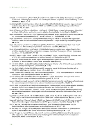 3

CELLULAR STUDIES

Holtze C, Sivaramakrishnan R, Antonietti M, Tsuwi J, Kremer F and Kramer KD (2006). The microwave absorption
of emulsions containing aqueous micro- and nanodroplets: a means to optimize microwave heating. J Colloid
Interface Sci, 302(2), 651–7.
Hook GJ, Spitz DR, Sim JE, Higashikubo R, Baty JD, Moros EG and Roti Roti JL (2004). Evaluation of parameters of
oxidative stress after in vitro exposure to FMCW- and CDMA-modulated radiofrequency radiation fields.
Radiat Res, 162, 497–504.
Höytö A, Sihvonen AP, Alhonen L, Juutilainen J and Naarala J (2006). Modest increase in temperature affects ODC
activity in L929 cells: low-level radiofrequency radiation does not. Radiat Environ Biophys, 45, 231–5.
Höytö A, Juutilainen J and Naarala J (2007a). Ornithine decarboxylase activity is affected in primary astrocytes but
not in secondary cell lines exposed to 872 MHz RF radiation. Int J Radiat Biol, 83, 367–74.
Höytö A, Juutilainen J and Naarala J (2007b). Ornithine decarboxylase activity of L929 cells after exposure to
continuous wave or 50 Hz modulated radiofrequency radiation – a replication study. Bioelectromagnetics,
28, 501–8.
Höytö A, Luukkonen J, Juutilainen J and Naarala J (2008a). Proliferation, oxidative stress and cell death in cells
exposed to 872 MHz radiofrequency radiation and oxidants. Radiat Res, 170, 235–43.
Höytö A, Sokura M, Juutilainen J and Naarala J (2008b). Radiofrequency radiation does not significantly affect
ornithine decarboxylase activity, proliferation, or caspase-3 activity of fibroblasts in different physiological
conditions. Int J Radiat Biol, 84, 727–33.
Huang TQ, Lee MS, Oh EH, Kalinec F, Zhang BT, Seo JS and Park WY (2008). Characterization of biological effect
of 1763 MHz radiofrequency exposure on auditory hair cells. Int J Radiat Biol, 84, 909–15.
IEGMP (2000). Mobile Phones and Health. Report of an Independent Expert Group on Mobile Phones
(Chairman: Sir William Stewart). Chilton, NRPB. Available at www.iegmp.org
Im C-N, Kim E-H, Park A-K, et al (2010a). Classification of biological effect of 1,763 MHz radiofrequency radiation
based on gene expression profiles. Genom Inform, 8, 34–40.
Im C-N, Kim E-H, Park A-K, et al (2010b). Genome-wide response of normal WI-38 human fibroblast cells to
1,763 MHz radiofrequency radiation. Genom Inform, 8, 28–33.
Joubert V, Leveque P, Rametti A, Collin A, Bourthoumieu S and Yardin C (2006). Microwave exposure of neuronal
cells in vitro: study of apoptosis. Int J Radiat Biol, 82, 267–75.
Joubert V, Leveque P, Cueille M, Bourthoumieu S and Yardin C (2007). No apoptosis is induced in rat cortical
neurons exposed to GSM phone fields. Bioelectromagnetics, 28, 115–21.
Joubert V, Bourthoumieu S, Leveque P and Yardin C (2008). Apoptosis is induced by radiofrequency fields through
the caspase-independent mitochondrial pathway in cortical neurons. Radiat Res, 169, 38–45.
Kim J-Y, Hong S-Y, Lee Y-M, et al (2008). In vitro assessment of clastogenicity of mobile-phone radiation (835 MHz)
using the alkaline comet assay and chromosomal aberration test. Environ Toxicol, 23, 319–27.
Komatsubara Y, Hirose H, Sakurai T, Koyama S, Suzuki Y, Taki M and Miyakoshi J (2005). Effect of high-frequency
electromagnetic fields with a wide range of SARs on chromosomal aberrations in murine m5S cells. Mutat
Res, 587, 114–19.
Koyama S, Isozumi Y, Suzuki Y, Taki M and Miyakoshi J (2004). Effects of 2.45-GHz electromagnetic fields with a
wide range of SARs on micronucleus formation in CHO-K1 cells. ScientificWorldJournal, 4(Suppl 2), 29–40.
Koyama S, Takashima Y, Sakurai T, Suzuki Y, Taki M and Miyakoshi J (2007). Effects of 2.45 GHz electromagnetic
fields with a wide range of SARs on bacterial and HPRT gene mutations. J Radiat Res (Tokyo), 48, 69–75.
Kuo Y-C and Kuo C-Y (2008). Electromagnetic interference in the permeability of saquinavir across the
blood-brain barrier using nanoparticulate carriers. Int J Pharmaceut, 351, 271–81.
Lai H-W, Jiang Y-H, Zhang H-B, et al (2008). Effect of low-power millimeter wave radiation on gene expression
profile of HL60 leukemia cell. Journal of South China University of Technology, 36, 133–7.
Lantow M, Lupke M, Frahm J, Mattsson MO, Kuster N and Simko M (2006a). ROS release and Hsp70 expression
after exposure to 1,800 MHz radiofrequency electromagnetic fields in primary human monocytes and
lymphocytes. Radiat Environ Biophys, 45, 55–62.

110

 