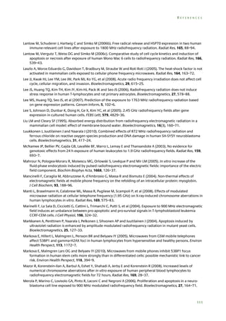 REFERENCES

Lantow M, Schuderer J, Hartwig C and Simko M (2006b). Free radical release and HSP70 expression in two human
immune-relevant cell lines after exposure to 1800 MHz radiofrequency radiation. Radiat Res, 165, 88–94.
Lantow M, Viergutz T, Weiss DG and Simko M (2006c). Comparative study of cell cycle kinetics and induction of
apoptosis or necrosis after exposure of human Mono Mac 6 cells to radiofrequency radiation. Radiat Res, 166,
539–43.
Laszlo A, Moros Eduardo G, Davidson T, Bradbury M, Straube W and Roti Roti J (2005). The heat-shock factor is not
activated in mammalian cells exposed to cellular phone frequency microwaves. Radiat Res, 164, 163–72.
Lee JJ, Kwak HJ, Lee YM, Lee JW, Park MJ, Ko YG, et al (2008). Acute radio frequency irradiation does not affect cell
cycle, cellular migration, and invasion. Bioelectromagnetics, 29, 615–25.
Lee JS, Huang TQ, Kim TH, Kim JY, Kim HJ, Pack JK and Seo JS (2006). Radiofrequency radiation does not induce
stress response in human T-lymphocytes and rat primary astrocytes. Bioelectromagnetics, 27, 578–88.
Lee MS, Huang TQ, Seo JS, et al (2007). Prediction of the exposure to 1763 MHz radiofrequency radiation based
on gene expression patterns. Genom Inform, 5, 102–6.
Lee S, Johnson D, Dunbar K, Dong H, Ge X, Kim YC, et al (2005). 2.45 GHz radiofrequency fields alter gene
expression in cultured human cells. FEBS Lett, 579, 4829–36.
Liu LM and Cleary SF (1995). Absorbed energy distribution from radiofrequency electromagnetic radiation in a
mammalian cell model: effect of membrane-bound water. Bioelectromagnetics, 16(3), 160–71.
Luukkonen J, Juutilainen J and Naarala J (2010). Combined effects of 872 MHz radiofrequency radiation and
ferrous chloride on reactive oxygen species production and DNA damage in human SH-SY5Y neuroblastoma
cells. Bioelectromagnetics, 31, 417–24.
McNamee JP, Bellier PV, Gajda GB, Lavallée BF, Marro L, Lemay E and Thansandote A (2003). No evidence for
genotoxic effects from 24 h exposure of human leukocytes to 1.9 GHz radiofrequency fields. Radiat Res, 159,
693–7.
Mahrour N, Pologea-Moraru R, Moisescu MG, Orlowski S, Levêque P and Mir LM (2005). In vitro increase of the
fluid-phase endocytosis induced by pulsed radiofrequency electromagnetic fields: importance of the electric
field component. Biochim Biophys Acta, 1668, 126–37.
Mancinelli F, Caraglia M, Abbruzzese A, d’Ambrosio G, Massa R and Bismuto E (2004). Non-thermal effects of
electromagnetic fields at mobile phone frequency on the refolding of an intracellular protein: myoglobin.
J Cell Biochem, 93, 188–96.
Manti L, Braselmann H, Calabrese ML, Massa R, Pugliese M, Scampoli P, et al (2008). Effects of modulated
microwave radiation at cellular telephone frequency (1.95 GHz) on X-ray-induced chromosome aberrations in
human lymphocytes in vitro. Radiat Res, 169, 575–83.
Marinelli F, La Sala D, Cicciotti G, Cattini L, Trimarchi C, Putti S, et al (2004). Exposure to 900 MHz electromagnetic
field induces an unbalance between pro-apoptotic and pro-survival signals in T-lymphoblastoid leukemia
CCRF-CEM cells. J Cell Physiol, 198, 324–32.
Markkanen A, Penttinen P, Naarala J, Pelkonen J, Sihvonen AP and Juutilainen J (2004). Apoptosis induced by
ultraviolet radiation is enhanced by amplitude modulated radiofrequency radiation in mutant yeast cells.
Bioelectromagnetics, 25, 127–33.
Markova E, Hillert L, Malmgren L, Persson BR and Belyaev IY (2005). Microwaves from GSM mobile telephones
affect 53BP1 and gamma-H2AX foci in human lymphocytes from hypersensitive and healthy persons. Environ
Health Perspect, 113, 1172–7.
Markova E, Malmgren Lars OG and Belyaev IY (2010). Microwaves from mobile phones inhibit 53BP1 focus
formation in human stem cells more strongly than in differentiated cells: possible mechanistic link to cancer
risk. Environ Health Perspect, 118, 394–9.
Mazor R, Korenstein-Ilan A, Barbul A, Eshet Y, Shahadi A, Jerby E and Korenstein R (2008). Increased levels of
numerical chromosome aberrations after in vitro exposure of human peripheral blood lymphocytes to
radiofrequency electromagnetic fields for 72 hours. Radiat Res, 169, 28–37.
Merola P, Marino C, Lovisolo GA, Pinto R, Laconi C and Negroni A (2006). Proliferation and apoptosis in a neuroblastoma cell line exposed to 900 MHz modulated radiofrequency field. Bioelectromagnetics, 27, 164–71.

111

 