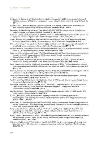 3

CELLULAR STUDIES

Stankiewicz W, Dabrowski MP, Kubacki R, Sobiczewska E and Szmigielski S (2006). Immunotropic influence of
900 MHz microwave GSM signal on human blood immune cells activated in vitro. Electromagn Biol Med, 25,
45–51.
Stronati L, Testa A, Moquet J, Edwards A, Cordelli E, Villani P, et al (2006). 935 MHz cellular phone radiation.
An in vitro study of genotoxicity in human lymphocytes. Int J Radiat Biol, 82, 339–46.
Sukhotina I, Streckert JR, Bitz AK, Hansen VW and Lerchl A (2006). 1800 MHz electromagnetic field effects on
melatonin release from isolated pineal glands. J Pineal Res, 40, 86–91.
Sun L, Yao K, Wang K, Lu D, Hu H, Gao X, et al (2006). Effects of 1.8 GHz radiofrequency field on DNA damage and
expression of heat shock protein 70 in human lens epithelial cells. Mutat Res, 602, 135–42.
Szabo I, Manning MR, Radzievsky AA, Wetzel MA, Rogers TJ and Ziskin MC (2003). Low power millimeter wave
irradiation exerts no harmful effect on human keratinocytes in vitro. Bioelectromagnetics, 24, 165–73.
Szabo I, Kappelmayer J, Alekseev SI and Ziskin MC (2006). Millimeter wave induced reversible externalization of
phosphatidylserine molecules in cells exposed in vitro. Bioelectromagnetics, 27, 233–44.
Tai-Qin H, Min Su L, Eunha O, Byoung-Tak Z, Jeong-Sun S and Woong-Yang P (2008). Molecular responses of Jurkat
T-cells to 1763 MHz radiofrequency radiation. Int J Radiat Biol, 84, 734–41.
Takashima Y, Hirose H, Koyama S, Suzuki Y, Taki M and Miyakoshi J (2006). Effects of continuous and intermittent
exposure to RF fields with a wide range of SARs on cell growth, survival, and cell cycle distribution.
Bioelectromagnetics, 27, 392–400.
Thorlin T, Rouquette JM, Hamnerius Y, Hansson E, Persson M, Björklund U, et al (2006). Exposure of cultured
astroglial and microglial brain cells to 900 MHz microwave radiation. Radiat Res, 166, 409–21.
Tiwari R, Lakshmi NK, Surender V, Rajesh AD, Bhargava SC and Ahuja YR (2008). Combinative exposure effect of
radio frequency signals from CDMA mobile phones and aphidicolin on DNA integrity. Electromagn Biol Med,
27, 418–25.
Tkalec M, Malaric K and Pevalek-Kozlina B (2005). Influence of 400, 900, and 1900 MHz electromagnetic fields on
Lemna minor growth and peroxidase activity. Bioelectromagnetics, 26, 185–93.
Trosic I and Pavicic I (2009). Disturbance of cell proliferation in response to mobile phone frequency radiation.
Arhiv za Higijenu Rada i Toksikologiju, 60, 109–15.
Tuschl H, Novak W and Molla-Djafari H (2006). In vitro effects of GSM modulated radiofrequency fields on human
immune cells. Bioelectromagnetics, 27, 188–96.
Valbonesi P, Franzellitti S, Piano A, Contin A, Biondi C and Fabbri E (2008). Evaluation of HSP70 expression and
DNA damage in cells of a human trophoblast cell line exposed to 1.8 GHz amplitude-modulated
radiofrequency fields. Radiat Res, 169, 270–79.
Vijayalaxmi (2006). Cytogenetic studies in human blood lymphocytes exposed in vitro to 2.45 GHz or 8.2 GHz
radiofrequency radiation. Radiat Res, 166, 532–8.
Vukova T, Atanassov A, Ivanov R and Radicheva N (2005). Intensity-dependent effects of microwave
electromagnetic fields on acetylcholinesterase activity and protein conformation in frog skeletal muscles.
Med Sci Monit, 11, BR50–56.
Wang B, He J, Jin L, Lu D, Zheng W, Lou J and Deng H (2005). Studying the synergistic damage effects induced by
1.8 GHz radiofrequency field radiation (RFR) with four chemical mutagens on human lymphocyte DNA using
comet assay in vitro. Mutat Res, 578, 149–57.
Wang J, Sakurai T, Koyama S, Komatubara Y, Suzuki Y, Taki M and Miyakoshi J (2005). Effects of 2450 MHz
electromagnetic fields with a wide range of SARs on methylcholanthrene-induced transformation in
C3H10T½ cells. J Radiat Res (Tokyo), 46, 351–61.
Wang J, Koyama S, Komatsubara Y, Suzuki Y, Taki M and Miyakoshi J (2006). Effects of a 2450 MHz high-frequency
electromagnetic field with a wide range of SARs on the induction of heat-shock proteins in A172 cells.
Bioelectromagnetics, 27, 479–86.
Weissenborn R, Diederichs K, Welte W, Maret G and Gisler T (2005). Non-thermal microwave effects on protein
dynamics? An X-ray diffraction study on tetragonal lysozyme crystals. Acta Crystallogr D Biol Crystallogr,
61(2), 163–72.

114

 