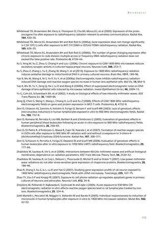REFERENCES

Whitehead TD, Brownstein BH, Parry JJ, Thompson D, Cha BA, Moros EG, et al (2005). Expression of the protooncogene Fos after exposure to radiofrequency radiation relevant to wireless communications. Radiat Res,
164, 420–30.
Whitehead TD, Moros EG, Brownstein BH and Roti Roti JL (2006a). Gene expression does not change significantly
in C3H 10T(½) cells after exposure to 847.74 CDMA or 835.62 FDMA radiofrequency radiation. Radiat Res,
165, 626–35.
Whitehead TD, Moros EG, Brownstein BH and Roti Roti JL (2006b). The number of genes changing expression after
chronic exposure to code division multiple access or frequency DMA radiofrequency radiation does not
exceed the false-positive rate. Proteomics 6, 4739–44.
Xu S, Ning W, Xu Z, Zhou S, Chiang H and Luo J (2006). Chronic exposure to GSM 1800-MHz microwaves reduces
excitatory synaptic activity in cultured hippocampal neurons. Neurosci Lett, 398, 253–7.
Xu S, Zhou Z, Zhang L, Yu Z, Zhang W, Wang Y, et al (2010). Exposure to 1800 MHz radiofrequency radiation
induces oxidative damage to mitochondrial DNA in primary cultured neurons. Brain Res, 1311, 189–96.
Yao K, Wu W, Wang K, Ni S, Ye P, Yu Y, et al (2008a). Electromagnetic noise inhibits radiofrequency radiationinduced DNA damage and reactive oxygen species increase in human lens epithelial cells. Mol Vis, 14, 964–9.
Yao K, Wu W, Yu Y, Zeng Q, He J, Lu D and Wang K (2008b). Effect of superposed electromagnetic noise on DNA
damage of lens epithelial cells induced by microwave radiation. Invest Ophthalmol Vis Sci, 49, 2009–15.
Yu G, Coln EA, Schoenbach KH, et al (2002). A study on biological effects of low-intensity millimeter waves. IEEE
Trans Plasma Sci, 30, 1489–96.
Zeng Q, Chen G, Weng Y, Wang L, Chiang H, Lu D and Xu Z (2006). Effects of GSM 1800 MHz radiofrequency
electromagnetic fields on gene and protein expression in MCF-7 cells. Proteomics, 6, 4732–8.
Zeni O, Chiavoni AS, Sannino A, Antolini A, Forigo D, Bersani F and Scarfì MR (2003). Lack of genotoxic effects
(micronucleus induction) in human lymphocytes exposed in vitro to 900 MHz electromagnetic fields. Radiat
Res, 160, 152–8.
Zeni O, Romano M, Perrotta A, Lioi MB, Barbieri R and d’Ambrosio G (2005). Evaluation of genotoxic effects in
human peripheral blood leukocytes following an acute in vitro exposure to 900 MHz radiofrequency fields.
Bioelectromagnetics, 26, 258–65.
Zeni O, Di Pietro R, d’Ambrosio G, Massa R, Capri M, Naarala J, et al (2007). Formation of reactive oxygen species
in L929 cells after exposure to 900 MHz RF radiation with and without co-exposure to 3-chloro-4(dichloromethyl)-5-hydroxy-2(5H)-furanone. Radiat Res, 167, 306–311.
Zeni O, Schiavoni A, Perrotta A, Forigo D, Deplano M and Scarfi MR (2008). Evaluation of genotoxic effects in
human leukocytes after in vitro exposure to 1950 MHz UMTS radiofrequency field. Bioelectromagnetics, 29,
177–84.
Zhadobov M, Sauleau R, Vie V, et al (2006). Interactions between 60-GHz millimeter waves and artificial biological
membranes: dependence on radiation parameters. IEEE Trans Microw Theory Tech, 54, 2534–42.
Zhadobov M, Sauleau R, Le Coq L, Debure L, Thouroude D, Michel D and Le Dréan Y (2007). Low-power millimeter
wave radiations do not alter stress-sensitive gene expression of chaperone proteins. Bioelectromagnetics, 28,
188–96.
Zhao R, Zhang S, Xu Z, Ju L, Lu D and Yao G (2007). Studying gene expression profile of rat neuron exposed to
1800 MHz radiofrequency electromagnetic fields with cDNA microassay. Toxicology, 235, 167–75.
Zhao TY, Zou S-P and Knapp PE (2007). Exposure to cell phone radiation up-regulates apoptosis genes in primary
cultures of neurons and astrocytes. Neurosci Lett, 412, 34–8.
Zmyslony M, Politanski P, Rajkowska E, Szymczak W and Jajte J (2004). Acute exposure to 930 MHz CW
electromagnetic radiation in vitro affects reactive oxygen species level in rat lymphocytes treated by iron
ions. Bioelectromagnetics, 25, 324–8.
Zotti-Martelli L, Peccatori M, Maggini V, Ballardin M and Barale R (2005). Individual responsiveness to induction of
micronuclei in human lymphocytes after exposure in vitro to 1800-MHz microwave radiation. Mutat Res, 582,
42–52.

115

 