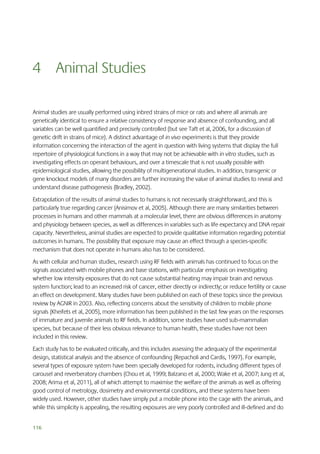 4 Animal Studies
Animal studies are usually performed using inbred strains of mice or rats and where all animals are
genetically identical to ensure a relative consistency of response and absence of confounding, and all
variables can be well quantified and precisely controlled (but see Taft et al, 2006, for a discussion of
genetic drift in strains of mice). A distinct advantage of in vivo experiments is that they provide
information concerning the interaction of the agent in question with living systems that display the full
repertoire of physiological functions in a way that may not be achievable with in vitro studies, such as
investigating effects on operant behaviours, and over a timescale that is not usually possible with
epidemiological studies, allowing the possibility of multigenerational studies. In addition, transgenic or
gene knockout models of many disorders are further increasing the value of animal studies to reveal and
understand disease pathogenesis (Bradley, 2002).
Extrapolation of the results of animal studies to humans is not necessarily straightforward, and this is
particularly true regarding cancer (Anisimov et al, 2005). Although there are many similarities between
processes in humans and other mammals at a molecular level, there are obvious differences in anatomy
and physiology between species, as well as differences in variables such as life expectancy and DNA repair
capacity. Nevertheless, animal studies are expected to provide qualitative information regarding potential
outcomes in humans. The possibility that exposure may cause an effect through a species-specific
mechanism that does not operate in humans also has to be considered.
As with cellular and human studies, research using RF fields with animals has continued to focus on the
signals associated with mobile phones and base stations, with particular emphasis on investigating
whether low intensity exposures that do not cause substantial heating may impair brain and nervous
system function; lead to an increased risk of cancer, either directly or indirectly; or reduce fertility or cause
an effect on development. Many studies have been published on each of these topics since the previous
review by AGNIR in 2003. Also, reflecting concerns about the sensitivity of children to mobile phone
signals (Kheifets et al, 2005), more information has been published in the last few years on the responses
of immature and juvenile animals to RF fields. In addition, some studies have used sub-mammalian
species, but because of their less obvious relevance to human health, these studies have not been
included in this review.
Each study has to be evaluated critically, and this includes assessing the adequacy of the experimental
design, statistical analysis and the absence of confounding (Repacholi and Cardis, 1997). For example,
several types of exposure system have been specially developed for rodents, including different types of
carousel and reverberatory chambers (Chou et al, 1999; Balzano et al, 2000; Wake et al, 2007; Jung et al,
2008; Arima et al, 2011), all of which attempt to maximise the welfare of the animals as well as offering
good control of metrology, dosimetry and environmental conditions, and these systems have been
widely used. However, other studies have simply put a mobile phone into the cage with the animals, and
while this simplicity is appealing, the resulting exposures are very poorly controlled and ill-defined and do
116

 