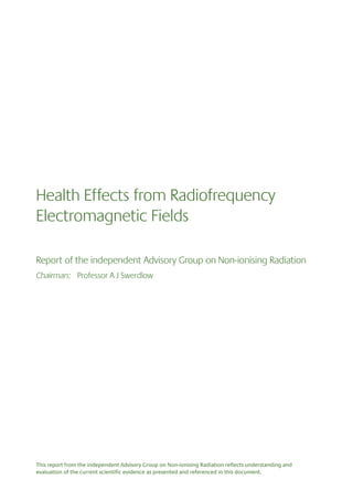 Health Effects from Radiofrequency
Electromagnetic Fields
Report of the independent Advisory Group on Non-ionising Radiation
Chairman: Professor A J Swerdlow

This report from the independent Advisory Group on Non-ionising Radiation reflects understanding and
evaluation of the current scientific evidence as presented and referenced in this document.

 