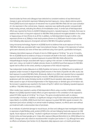 4

ANIMAL STUDIES

Several studies by Finnie and colleagues have detected no consistent evidence of any field-induced
changes in gene and protein expression following low level exposures. Using a dipole antenna system,
Finnie (2005) found acute exposure of restrained mice to pulsed 900 MHz fields did not cause activation
of c-fos expression in five cortical areas. However, expression was significantly greater compared with
freely moving animals, indicating the effects of immobilisation stress. A similar lack of field-dependent
effects was reported by Finnie et al (2007) following long-term, repeated exposure. Similarly, there was no
evidence that short- or long-term exposure to 900 MHz fields produced microglial activation in the cortex
or hippocampus of mice (Finnie et al, 2010). In addition, no field-dependent changes in either c-fos
expression (Finnie et al, 2006a) or heat shock proteins (Finnie et al, 2009) were found in brains of fetal
mice following daily exposures of pregnant animals to 900 MHz throughout gestation.
Using microarray technology, Paparini et al (2008) found no evidence that acute exposure of mice to
1800 MHz fields was associated with major transcriptional changes. Changes in the expression of various
genes were observed, but none of these was confirmed using more specific, quantitative techniques.
Following intermittent exposure of heads of mice to CDMA signals at 7.8 W kg–1 for up to 12 months,
Kim et al (2008) found no evidence of injury or increased cell death in the brain. Grafström et al (2008)
examined whether long-term, repeated exposures to pulsed 900 MHz fields affected the
histopathological changes associated with injury or ageing in the rat brain: no field-dependent changes
were seen. Using a rat model of multiple sclerosis, Anane et al (2003) found that exposure to 900 MHz
signals had no effect on the onset, severity or progression of the induced responses.
Two independent studies (Masuda et al, 2009; Poulletier de Gannes et al, 2009a) found no evidence of
apoptosis and/or increases in degenerating (‘dark’) neurons in the brains of juvenile rats after acute, low
level exposure to pulsed 900 MHz fields. (Previously, Salford et al, 2003, had reported that an equivalent
exposure had caused widespread damage to neurons: AGNIR (2003) noted a number of technical
weaknesses with this study.) Similarly, Kumlin et al (2007) found repeated, daily exposures to 900 MHz
fields caused no signs of neuronal degeneration in the hippocampus or dentate gyrus of immature rats.
No increase in apoptosis was reported in the brains of hsp70.1-deficit mice following repeated exposure
to 849 or 1762 MHz fields (Lee et al, 2005).
Other studies have reported a variety of field-dependent effects using a number of different models.
Belyaev et al (2006) reported modest effects on gene expression in the cerebellum of rats exposed to
pulsed 915 MHz signals at 0.4 W kg–1 for 2 hours. The genes encoded proteins with no obvious
commonality in function. In addition, no significant changes in hsp70 were detected using Western blot.
López-Martin et al (2006, 2009) found short-term exposure to pulsed 900 MHz signals increased c-fos
expression (and seizure activity) in an animal model of epilepsy; however, no effects were seen without
pre-treatment with a subconvulsive dose of picrotoxin.
As an indicator of potential damage to neural tissues, de Sèze and colleagues have investigated changes
in expression of glial fibrillary acidic protein (GFAP) in the rat brain following head-only exposure to GSM
signals. Acute exposure at 6 W kg–1 resulted in significant increases in GFAP which were detectable in the
frontal cortex and basal ganglia up to 3 days after exposure (Mausset-Bonnefont et al, 2004; Brillaud et al,
2007). Changes were also noted on neurotransmitter receptors (see Section 4.1.2), although there were
no effects on behaviour (see Section 4.2.2). Repeated, daily exposures over a 2-month period were
124

 