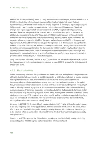 4

ANIMAL STUDIES

More recent studies are sparse (Table 4.2). Using sensitive molecular techniques, Mausset-Bonnefont et al
(2004) investigated the effects of acute exposure of the heads of rats to high power (but not
hyperthermic) 900 MHz fields on the levels and binding properties of N-methyl-D aspartate (NMDA) and
GABAA receptors and dopamine transporters in the cortex, striatum and hippocampus. Significant
changes were reported, particularly for decreased levels of GABAA receptors in the hippocampus,
increased dopamine transporters in the striatum, and decreased NMDA receptors in the cortex. In
addition, the expression and phosphorylation state of NMDA receptor subunits at the postsynaptic
membrane were investigated using immunohistochemistry. It was found that exposure reduced the
expression of one receptor subunit (NR1) in the cortex and another subunit (NR2A) in the cortex and
hippocampus. Further, at the level of the synapse, the expression of all three subunits was significantly
reduced in the striatum and cortex, and the phosphorylation of the NR1 was significantly decreased in
the cortex, prompting suggestions that the changes in the NMDA receptors may have been driven by
de-phosphorylation mechanisms. The functional significance of the observed molecular changes was
investigated by measuring behaviour in an open field. However, no effects were observed on activity or
grooming either immediately or 24 hours after exposure.
Using a microdialysis technique, Crouzier et al (2007) measured the release of acetylcholine (ACh) from
the hippocampus of freely moving rats during exposure to pulsed 900 MHz signals. No field-dependent
effects were found.

4.1.3 Electrical activity
Studies investigating effects on the spontaneous and evoked electrical activity in the brain present some
difficult technical challenges in order to avoid the possibility of field-induced artefacts or causing localised
heating of electrodes and leads. Interpretation of the results may also not be straightforward:
thermophysiological effects, orientation or arousal responses from auditory perception of the applied
field, or stresses associated with exposure, also may contribute to any observed response. The quality of
many of the early studies is highly variable, and the most consistent effects have been seen following
exposures inducing 1°C or more rises in core temperature, but a few studies suggest changes in certain
frequency bands may occur during exposure (AGNIR, 2003). ICNIRP (2009) concluded that effects on the
electroencephalogram (EEG) in animals were rather variable and the possibility of uncontrolled artefacts
could not be ruled out. Recent studies have not provided clear evidence of field-dependent effects,
although few studies have been undertaken (Table 4.3).
Vorobyov et al (2004, 2010) exposed freely-moving rats to pulsed 915 MHz fields and recoded changes
in the beta frequency band in the hypothalamus, with less consistent effects seen in the cortex. These
effects were associated with changes in cholinergic activity. However, it is possible that these changes
in the EEG may reflect to some extent either local thermal effects or thermophysiological responses by
the hypothalamus.
Crouzier et al (2007) measured the EEG and other physiological variables in freely moving rats during
exposure to pulsed 900 MHz signals. No field-dependent effects were found.

128

 