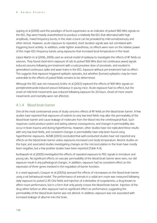 4

ANIMAL STUDIES

Lipping et al (2009) used the paradigm of burst-suppression as an indicator of pulsed 900 MHz signals on
the EEG. Pigs were heavily anaesthetised to produce a relatively flat EEG that alternated with high
amplitude, mixed frequency bursts; in this state a burst can be provoked by mild somatosensory and
other stimuli. However, acute exposure to repeated, short duration signals was not correlated with
triggering burst activity. In addition, under lighter anaesthesia, no effects were seen on the relative power
of the major EEG frequency bands using exposures that increased local temperature in the head.
López-Martin et al (2006, 2009) used an animal model of epilepsy to investigate the effects of RF fields on
seizures. They found short-term exposure of rats to pulsed 900 MHz (but not continuous wave) signals
induced seizures following pre-treatment with a subconvulsive dose of picrotoxin, and resulted in
generalised continuous spike and wave trains in the EEG. Exposure without pre-treatment had no effect.
This suggests that exposure triggered epileptic episodes, but whether (human) epileptics may be more
vulnerable to the effects of pulsed fields remains to be determined.
Although the EEG was not measured, Erdinc et al (2003) explored the effects of 900 MHz signals on
pentylenetetrazole-induced seizure behaviour in young mice. Acute exposure had no effect, but the
onset of mild limb movements was reduced following exposure for 20 hours. Onset of more severe
movements and mortality were not affected.

4.1.4 Blood-brain barrier
One of the most controversial areas of study concerns effects of RF fields on the blood-brain barrier. A few
studies have reported that exposures of rodents to very low level fields may alter the permeability of the
blood-brain barrier and cause leakage of molecules from the blood into the cerebrospinal fluid. Such
responses could produce severe and lasting adverse consequences, and changes in permeability also
occur in brain trauma and during hyperthermia. However, other studies have not replicated these results
with very low level fields, and consistent changes in permeability have only been found using
hyperthermic exposures. AGNIR (2003) concluded that well-conducted studies have not reported any
effects on the blood-brain barrier unless exposures increased core body temperature. Recent studies on
this topic and associated studies investigating changes on the microcirculation in the brain have mostly
been negative, but a few positive studies have been reported (Table 4.4).
Kuribayashi et al (2005) investigated the effects of repeated exposure to PDC signals in immature and
young rats. No significant effects on vascular permeability of the blood-brain barrier were seen, nor did
exposure result in any pathological changes. In addition, exposure had no consistent effect on the
expression of three genes involved in the regulation of barrier function.
In a novel approach, Cosquer et al (2005a) assessed the effects of microwaves on the blood-brain barrier
using a rat behavioural model. The performance of animals in a radial arm maze was measured following
daily exposure to pulsed 2.45 GHz fields and injection of a derivative of scopolamine, a drug known to
affect maze performance, but in a form that only poorly crosses the blood-brain barrier. Injection of the
drug either before or after exposure had no significant effect on performance, suggesting the
permeability of the blood-brain barrier was not altered. In addition, exposure was not associated with
increased leakage of albumin into the brain.

130

 