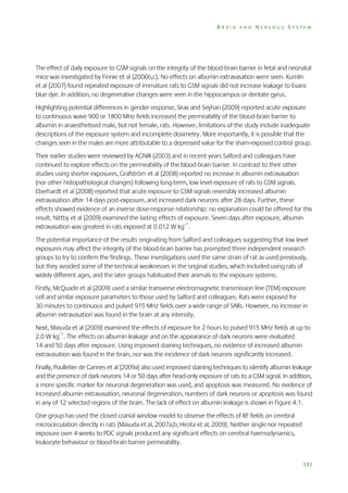 BRAIN AND NERVOUS SYSTEM

The effect of daily exposure to GSM signals on the integrity of the blood-brain barrier in fetal and neonatal
mice was investigated by Finnie et al (2006b,c). No effects on albumin extravasation were seen. Kumlin
et al (2007) found repeated exposure of immature rats to GSM signals did not increase leakage to Evans
blue dye. In addition, no degenerative changes were seen in the hippocampus or dentate gyrus.
Highlighting potential differences in gender response, Sirav and Seyhan (2009) reported acute exposure
to continuous wave 900 or 1800 MHz fields increased the permeability of the blood-brain barrier to
albumin in anaesthetised male, but not female, rats. However, limitations of the study include inadequate
descriptions of the exposure system and incomplete dosimetry. More importantly, it is possible that the
changes seen in the males are more attributable to a depressed value for the sham-exposed control group.
Their earlier studies were reviewed by AGNIR (2003) and in recent years Salford and colleagues have
continued to explore effects on the permeability of the blood-brain barrier. In contrast to their other
studies using shorter exposures, Grafström et al (2008) reported no increase in albumin extravasation
(nor other histopathological changes) following long-term, low level exposure of rats to GSM signals.
Eberhardt et al (2008) reported that acute exposure to GSM signals reversibly increased albumin
extravasation after 14 days post-exposure, and increased dark neurons after 28 days. Further, these
effects showed evidence of an inverse dose-response relationship: no explanation could be offered for this
result. Nittby et al (2009) examined the lasting effects of exposure. Seven days after exposure, albumin
extravasation was greatest in rats exposed at 0.012 W kg–1.
The potential importance of the results originating from Salford and colleagues suggesting that low level
exposures may affect the integrity of the blood-brain barrier has prompted three independent research
groups to try to confirm the findings. These investigations used the same strain of rat as used previously,
but they avoided some of the technical weaknesses in the original studies, which included using rats of
widely different ages, and the later groups habituated their animals to the exposure systems.
Firstly, McQuade et al (2009) used a similar transverse electromagnetic transmission line (TEM) exposure
cell and similar exposure parameters to those used by Salford and colleagues. Rats were exposed for
30 minutes to continuous and pulsed 915 MHz fields over a wide range of SARs. However, no increase in
albumin extravasation was found in the brain at any intensity.
Next, Masuda et al (2009) examined the effects of exposure for 2 hours to pulsed 915 MHz fields at up to
2.0 W kg–1. The effects on albumin leakage and on the appearance of dark neurons were evaluated
14 and 50 days after exposure. Using improved staining techniques, no evidence of increased albumin
extravasation was found in the brain, nor was the incidence of dark neurons significantly increased.
Finally, Poulletier de Gannes et al (2009a) also used improved staining techniques to identify albumin leakage
and the presence of dark neurons 14 or 50 days after head-only exposure of rats to a GSM signal. In addition,
a more specific marker for neuronal degeneration was used, and apoptosis was measured. No evidence of
increased albumin extravasation, neuronal degeneration, numbers of dark neurons or apoptosis was found
in any of 12 selected regions of the brain. The lack of effect on albumin leakage is shown in Figure 4.1.
One group has used the closed cranial window model to observe the effects of RF fields on cerebral
microcirculation directly in rats (Masuda et al, 2007a,b; Hirota et al, 2009). Neither single nor repeated
exposure over 4 weeks to PDC signals produced any significant effects on cerebral haemodynamics,
leukocyte behaviour or blood-brain barrier permeability.
131

 