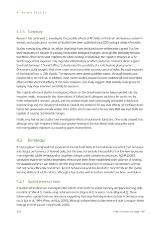 4

ANIMAL STUDIES

4.1.6 Summary
Research has continued to investigate the possible effects of RF fields on the brain and nervous system in
animals, and a substantial number of studies have been published since 2003 using a variety of models.
Studies investigating effects on cellular physiology have produced some evidence to suggest that low
level exposures are capable of causing measurable biological changes, although the possibility remains
that these effects represent responses to subtle heating. In particular, the reported changes in GFAP
which suggest that exposure may engender inflammatory or other protective measures above a given
threshold (between 1.5 and 6 W kg–1) clearly raise the possibility of a mild heating phenomenon.
One recent study suggests that three major neurotransmitter systems can be affected by acute exposure
of the head of rats to GSM signals. The exposures were above guideline values, although heating was
considered to be minimal. In addition, most recent studies provide no clear evidence of field-dependent
effects on the electrical activity of the brain. However, one study suggests that animals made prone to
epilepsy may show increased sensitivity to exposure.
The majority of recent studies investigating effects on the blood-brain barrier have reported robustly
negative results. Importantly, the observations of Salford and colleagues could not be confirmed by
three independent research groups, and the positive results have been largely attributed to technical
shortcomings and the presence of artefacts. Overall, the evidence for low level effects on the blood-brain
barrier has grown substantially weaker since 2003, and it now seems far less likely that low level fields are
capable of causing detrimental changes.
Finally, very few recent studies have investigated effects on autonomic functions. One study showed that
although very high frequency fields cause greater heating in the skin, these fields induce the same
thermoregulatory responses as caused by warm environments.

4.2

Behaviour

It has long been recognised that exposure of animals to RF fields at thermal levels may affect their behaviour
and disrupt performance of learned tasks, but this does not exclude the possibility that low level exposures
may engender subtle behavioural or cognitive changes under certain circumstances. AGNIR (2003)
concluded that while no field-dependent effects have been firmly established in the absence of heating,
the available evidence was limited, and the long-term consequences of exposure on immature animals
had not been sufficiently researched. Recent behavioural work has tended to concentrate on the spatial
learning abilities of adult rodents, although a few studies with immature animals have been undertaken.

4.2.1 Spatial memory tasks
A number of studies have investigated the effects of RF fields on spatial memory and place learning tasks
in rodents (Table 4.6) mainly using radial arm mazes (Figure 4.2) or water mazes (Figure 4.3). These
follow earlier reports from one laboratory suggesting that large field-dependent deficits in behaviour may
occur (Lai et al, 1994; Wang and Lai, 2000), although independent studies were not able to support these
findings in either rats or mice (AGNIR, 2003).
136

Text continues on page 140

 