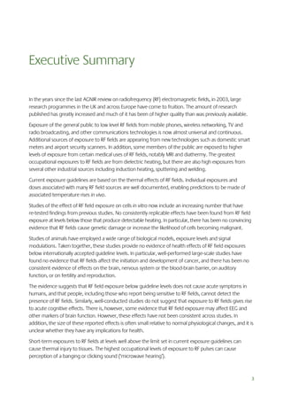 Executive Summary
In the years since the last AGNIR review on radiofrequency (RF) electromagnetic fields, in 2003, large
research programmes in the UK and across Europe have come to fruition. The amount of research
published has greatly increased and much of it has been of higher quality than was previously available.
Exposure of the general public to low level RF fields from mobile phones, wireless networking, TV and
radio broadcasting, and other communications technologies is now almost universal and continuous.
Additional sources of exposure to RF fields are appearing from new technologies such as domestic smart
meters and airport security scanners. In addition, some members of the public are exposed to higher
levels of exposure from certain medical uses of RF fields, notably MRI and diathermy. The greatest
occupational exposures to RF fields are from dielectric heating, but there are also high exposures from
several other industrial sources including induction heating, sputtering and welding.
Current exposure guidelines are based on the thermal effects of RF fields. Individual exposures and
doses associated with many RF field sources are well documented, enabling predictions to be made of
associated temperature rises in vivo.
Studies of the effect of RF field exposure on cells in vitro now include an increasing number that have
re-tested findings from previous studies. No consistently replicable effects have been found from RF field
exposure at levels below those that produce detectable heating. In particular, there has been no convincing
evidence that RF fields cause genetic damage or increase the likelihood of cells becoming malignant.
Studies of animals have employed a wide range of biological models, exposure levels and signal
modulations. Taken together, these studies provide no evidence of health effects of RF field exposures
below internationally accepted guideline levels. In particular, well-performed large-scale studies have
found no evidence that RF fields affect the initiation and development of cancer, and there has been no
consistent evidence of effects on the brain, nervous system or the blood-brain barrier, on auditory
function, or on fertility and reproduction.
The evidence suggests that RF field exposure below guideline levels does not cause acute symptoms in
humans, and that people, including those who report being sensitive to RF fields, cannot detect the
presence of RF fields. Similarly, well-conducted studies do not suggest that exposure to RF fields gives rise
to acute cognitive effects. There is, however, some evidence that RF field exposure may affect EEG and
other markers of brain function. However, these effects have not been consistent across studies. In
addition, the size of these reported effects is often small relative to normal physiological changes, and it is
unclear whether they have any implications for health.
Short-term exposures to RF fields at levels well above the limit set in current exposure guidelines can
cause thermal injury to tissues. The highest occupational levels of exposure to RF pulses can cause
perception of a banging or clicking sound (‘microwave hearing’).

3

 