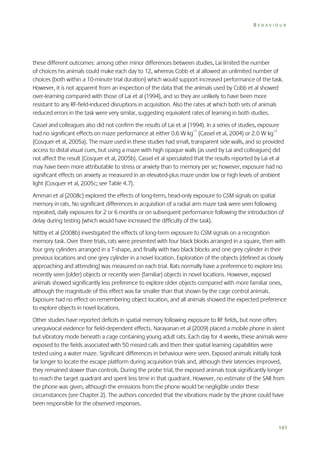 BEHAVIOUR

these different outcomes: among other minor differences between studies, Lai limited the number
of choices his animals could make each day to 12, whereas Cobb et al allowed an unlimited number of
choices (both within a 10-minute trial duration) which would support increased performance of the task.
However, it is not apparent from an inspection of the data that the animals used by Cobb et al showed
over-learning compared with those of Lai et al (1994), and so they are unlikely to have been more
resistant to any RF-field-induced disruptions in acquisition. Also the rates at which both sets of animals
reduced errors in the task were very similar, suggesting equivalent rates of learning in both studies.
Cassel and colleagues also did not confirm the results of Lai et al (1994). In a series of studies, exposure
had no significant effects on maze performance at either 0.6 W kg–1 (Cassel et al, 2004) or 2.0 W kg–1
(Cosquer et al, 2005a). The maze used in these studies had small, transparent side walls, and so provided
access to distal visual cues, but using a maze with high opaque walls (as used by Lai and colleagues) did
not affect the result (Cosquer et al, 2005b). Cassel et al speculated that the results reported by Lai et al
may have been more attributable to stress or anxiety than to memory per se; however, exposure had no
significant effects on anxiety as measured in an elevated-plus maze under low or high levels of ambient
light (Cosquer et al, 2005c; see Table 4.7).
Ammari et al (2008c) explored the effects of long-term, head-only exposure to GSM signals on spatial
memory in rats. No significant differences in acquisition of a radial arm maze task were seen following
repeated, daily exposures for 2 or 6 months or on subsequent performance following the introduction of
delay during testing (which would have increased the difficulty of the task).
Nittby et al (2008b) investigated the effects of long-term exposure to GSM signals on a recognition
memory task. Over three trials, rats were presented with four black blocks arranged in a square, then with
four grey cylinders arranged in a T-shape, and finally with two black blocks and one grey cylinder in their
previous locations and one grey cylinder in a novel location. Exploration of the objects (defined as closely
approaching and attending) was measured on each trial. Rats normally have a preference to explore less
recently seen (older) objects or recently seen (familiar) objects in novel locations. However, exposed
animals showed significantly less preference to explore older objects compared with more familiar ones,
although the magnitude of this effect was far smaller than that shown by the cage control animals.
Exposure had no effect on remembering object location, and all animals showed the expected preference
to explore objects in novel locations.
Other studies have reported deficits in spatial memory following exposure to RF fields, but none offers
unequivocal evidence for field-dependent effects. Narayanan et al (2009) placed a mobile phone in silent
but vibratory mode beneath a cage containing young adult rats. Each day for 4 weeks, these animals were
exposed to the fields associated with 50 missed calls and then their spatial learning capabilities were
tested using a water maze. Significant differences in behaviour were seen. Exposed animals initially took
far longer to locate the escape platform during acquisition trials and, although their latencies improved,
they remained slower than controls. During the probe trial, the exposed animals took significantly longer
to reach the target quadrant and spent less time in that quadrant. However, no estimate of the SAR from
the phone was given, although the emissions from the phone would be negligible under these
circumstances (see Chapter 2). The authors conceded that the vibrations made by the phone could have
been responsible for the observed responses.

141

 
