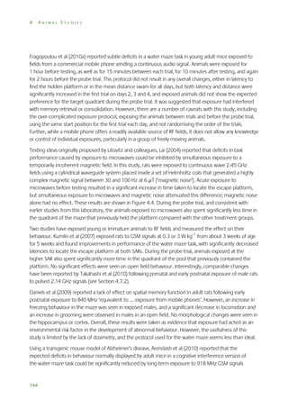 4

ANIMAL STUDIES

Fragopoulou et al (2010a) reported subtle deficits in a water maze task in young adult mice exposed to
fields from a commercial mobile phone sending a continuous audio signal. Animals were exposed for
1 hour before testing, as well as for 15 minutes between each trial, for 10 minutes after testing, and again
for 2 hours before the probe trial. This protocol did not result in any overall changes, either in latency to
find the hidden platform or in the mean distance swam for all days, but both latency and distance were
significantly increased in the first trial on days 2, 3 and 4, and exposed animals did not show the expected
preference for the target quadrant during the probe trial. It was suggested that exposure had interfered
with memory retrieval or consolidation. However, there are a number of caveats with this study, including
the over-complicated exposure protocol, exposing the animals between trials and before the probe trial,
using the same start position for the first trial each day, and not randomising the order of the trials.
Further, while a mobile phone offers a readily available source of RF fields, it does not allow any knowledge
or control of individual exposures, particularly in a group of freely moving animals.
Testing ideas originally proposed by Litovitz and colleagues, Lai (2004) reported that deficits in task
performance caused by exposure to microwaves could be inhibited by simultaneous exposure to a
temporarily incoherent magnetic field. In this study, rats were exposed to continuous wave 2.45 GHz
fields using a cylindrical waveguide system placed inside a set of Helmholtz coils that generated a highly
complex magnetic signal between 30 and 100 Hz at 6 T (‘magnetic noise’). Acute exposure to
microwaves before testing resulted in a significant increase in time taken to locate the escape platform,
but simultaneous exposure to microwaves and magnetic noise attenuated this difference; magnetic noise
alone had no effect. These results are shown in Figure 4.4. During the probe trial, and consistent with
earlier studies from this laboratory, the animals exposed to microwaves also spent significantly less time in
the quadrant of the maze that previously held the platform compared with the other treatment groups.
Two studies have exposed young or immature animals to RF fields and measured the effect on their
behaviour. Kumlin et al (2007) exposed rats to GSM signals at 0.3 or 3 W kg–1 from about 3 weeks of age
for 5 weeks and found improvements in performance of the water maze task, with significantly decreased
latencies to locate the escape platform at both SARs. During the probe trial, animals exposed at the
higher SAR also spent significantly more time in the quadrant of the pool that previously contained the
platform. No significant effects were seen on open field behaviour. Interestingly, comparable changes
have been reported by Takahashi et al (2010) following prenatal and early postnatal exposure of male rats
to pulsed 2.14 GHz signals (see Section 4.7.2).
Daniels et al (2009) reported a lack of effect on spatial memory function in adult rats following early
postnatal exposure to 840 MHz ‘equivalent to … exposure from mobile phones’. However, an increase in
freezing behaviour in the maze was seen in exposed males, and a significant decrease in locomotion and
an increase in grooming were observed in males in an open field. No morphological changes were seen in
the hippocampus or cortex. Overall, these results were taken as evidence that exposure had acted as an
environmental risk factor in the development of abnormal behaviour. However, the usefulness of this
study is limited by the lack of dosimetry, and the protocol used for the water maze seems less than ideal.
Using a transgenic mouse model of Alzheimer’s disease, Arendash et al (2010) reported that the
expected deficits in behaviour normally displayed by adult mice in a cognitive interference version of
the water maze task could be significantly reduced by long-term exposure to 918 MHz GSM signals

144

 