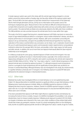 BEHAVIOUR

A simple exposure system was used in this study, with the animal cages being arranged in a circular
pattern around the antenna within a Faraday cage, but few other details of the exposure system were
given. The local SAR in the brain appears to have been derived from measurements of the (external)
electric field strength (Arendash and Cao, 2010), but no information on the probes used or the
techniques employed was given. Measurements in the near field are difficult to interpret because of
complex field components and coupling relationships with probes and any surrounding objects which are
hard to predict. The external fields are likely to be only loosely related to the SAR under these conditions.
The SAR predictions are also uncertain because the animals were free to move within their cages.
This study is the first to suggest that long-term, repeated exposure to RF fields may lessen or reverse the
impact of age-related behavioural deficits in a transgenic mouse model of Alzheimer’s disease, and also to
improve performance in non-transgenic animals. However, with some uncertainties surrounding the
exposure set-up and dosimetry, and given the possibility that field-induced hyperthermia may be key,
replication of this study is essential before any conclusions can be drawn. Such a replication should include
the use of a well-characterised exposure system and incorporate modern experimental or computational
methods to determine the average SAR in the brain, and possibly in other major organs, for both young
and older animals. In addition, the use of more than one exposure level would allow the dose-response
relationship to be investigated.
In a follow-up study by the same group, repeated exposure of both normal and transgenic mice was
associated with a significant increase in mitochondrial function, especially in the cerebral cortex and
hippocampus (Dragicevic et al, 2011). Using the same system as previously, the animals were exposed to
pulsed 918 MHz fields at 0.25 to 1 W kg–1 for 1 hour twice a day for 1 month. Rectal temperatures of the
exposed animals were increased by exposure by about 1°C, although temporal muscle temperatures
(used as a surrogate for brain temperatures) did not significantly increase (which was ascribed to an
increase in cerebral blood flow). Although behaviour was not investigated in this study, the enhancements
in cognitive behaviour previously seen in transgenic mice following exposure to pulsed RF fields were
attributed to the observed changes in mitochondrial function.

4.2.2 Other tasks
Relatively few studies have investigated effects on innate behaviour or on non-spatial learning tasks
(Table 4.7). Mausset-Bonnefont et al (2004) reported no significant effects on open field behaviour of rats
following acute, head-only exposure; similarly, Nittby et al (2008b) reported an absence of effects
following low level, long-term exposures. However, Daniels et al (2009) reported changes in activity of
adult male rats in an open field following early postnatal exposure to very low level 840 MHz fields; no
effects were seen in females.
It has been postulated that exposure to RF fields might influence cognitive function and behaviour by
increasing the levels of stress or anxiety. Cosquer et al (2005c) investigated this possibility in rats using an
elevated-plus maze to measure anxiety responses. Following acute exposure to pulsed 2.45 GHz fields,
no changes in behaviour were observed in the maze, even under conditions of low ambient light which
should have shown any anxiogenic response. As part of a study investigating effects on the developing
brain, Kumlin et al (2007) exposed juvenile animals to GSM signals from about 3 weeks of age for 5 weeks.

147

 