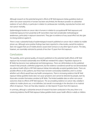EXECUTIVE SUMMARY

Although research on the potential long-term effects of RF field exposures below guidelines levels on
other non-cancer outcomes in humans has been very limited, the literature provides no substantial
evidence of such effects, in particular in relation to cardiovascular morbidity, reproductive function and
non-cancer mortality.
Epidemiological studies on cancer risks in humans in relation to occupational RF field exposures and
residential exposures from proximity to RF transmitters have had considerable methodological
weaknesses, particularly in exposure assessment. They give no evidence of any causal effect but also give
no strong evidence against it.
There is now a substantial body of epidemiological research published on cancer risks in relation to mobile
phone use. Although some positive findings have been reported in a few studies, overall the evidence
does not suggest that use of mobile phones causes brain tumours or any other type of cancer. The data,
however, are essentially restricted to periods of less than 15 years from first exposure.

Conclusions
The quantity, and in general quality, of research published on the potential health effects of RF field
exposure has increased substantially since AGNIR last reviewed this subject. Population exposure to
RF fields has become more widespread and heterogeneous. There are still limitations to the published
research that preclude a definitive judgement, but the evidence considered overall has not demonstrated
any adverse health effects of RF field exposure below internationally accepted guideline levels. There are
possible effects on EEG patterns, but these have not been conclusively established, and it is unclear
whether such effects would have any health consequences. There is increasing evidence that RF field
exposure below guideline levels does not cause symptoms and cannot be detected by people, even by
those who consider themselves sensitive to RF fields. The limited available data on other non-cancer
outcomes show no effects of RF field exposure. The accumulating evidence on cancer risks, notably in
relation to mobile phone use, is not definitive, but overall is increasingly in the direction of no material
effect of exposure. There are few data, however, on risks beyond 15 years from first exposure.
In summary, although a substantial amount of research has been conducted in this area, there is no
convincing evidence that RF field exposure below guideline levels causes health effects in adults or children.

4

 