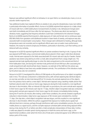 4

ANIMAL STUDIES

Exposure was without significant effect on behaviour in an open field or an elevated-plus maze, or on an
acoustic startle response test.
Two additional studies have explored effects on anxiety in rats using the elevated-plus maze, but neither
is particularly informative of possible effects. Kumar et al (2009) reported that exposure to a daily cohort
of missed calls from a GSM mobile phone increased levels of anxiety in rats. Behavioural changes were
seen both immediately and 24 hours after the last exposure. The phone was silent, but was kept in
vibratory mode, suggesting low frequency vibrations could have contributed to the observed changes.
Rocha et al (2009) reported that long-term, daily exposures of male and female rats to continuous wave
850 MHz fields from gestation until adulthood resulted in lower levels of anxiety, and exposure was also
associated with increased water consumption. These changes were attributed to heating, although body
temperatures were not recorded, and no significant effects were seen on water maze performance.
However, this study has several conspicuous limitations, particularly in dosimetry, such that nothing can be
deduced with any certainty.
Narayanan et al (2010) reported significant effects on passive avoidance learning in rats. A group of rats
was exposed to RF fields using a commercial mobile phone placed in their cage in silent (but vibratory)
mode. Animals were exposed to the fields associated with 50 missed calls each day for 4 weeks. Passive
avoidance was tested using latency to enter a small, dark compartment from a large, bright one. The
exposed animals took significantly longer to enter the dark compartment on the second and third of
three habituation trials, and during the retention trials performed 24 and 48 hours after associating the
small compartment with electrical foot shock. However, no estimate of the SAR from the phone was
given, and it is likely to have been very variable between animals. The contribution of the vibrations made
by the phone was also not considered.
Ntzouni et al (2011) investigated the effects of GSM signals on the performance of an object recognition
task in mice. The task was conducted in a dedicated arena, with animals exploring two identical objects
on one trial, and after an inter-trial interval (ITI) of 10 minutes, the animals explored one of the objects
from the previous trial as well as a new object. Animals were exposed using a working mobile phone that
had been placed under the arena or home cage. Exposures during the trials resulted in a non-significant
decrease in discrimination. After an interval of 8 days with no procedures, the same animals were exposed
in their home cages for 90 minutes each day for 17 days. Another object recognition task was conducted,
during which animals were exposed in their home cages for 60 minutes immediately before testing,
during the ITI and for 20 minutes after testing. Under these conditions, the animals showed a significant
reduction in discrimination. Daily home cage exposures of 90 minutes were reinstated for a further
11 days. One day later, a third object recognition task was begun, and this resulted in a non-significant
decrease in discrimination. While the authors suggested that exposure to mobile phone signals had
affected short-term memory, perhaps through interference with some consolidation process, the use of a
mobile phone as a signal source, and the complex exposure schedule (with animals being exposed either
during a trial, during the ITI, or before and after a trial) complicates interpretation of these data. Further,
a radio was played to simulate speech during exposures in both the arena and home cage, so the
experimental conditions under which the three sets of trials were conducted appear to be different in the
various parts of this study.

148

 