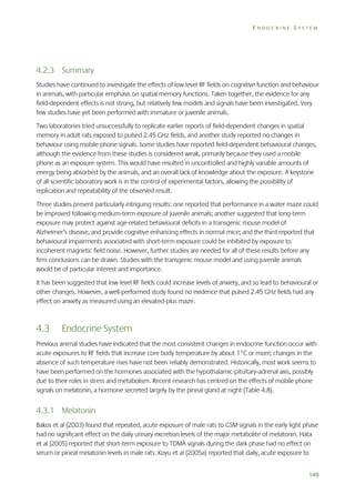 ENDOCRINE SYSTEM

4.2.3 Summary
Studies have continued to investigate the effects of low level RF fields on cognitive function and behaviour
in animals, with particular emphasis on spatial memory functions. Taken together, the evidence for any
field-dependent effects is not strong, but relatively few models and signals have been investigated. Very
few studies have yet been performed with immature or juvenile animals.
Two laboratories tried unsuccessfully to replicate earlier reports of field-dependent changes in spatial
memory in adult rats exposed to pulsed 2.45 GHz fields, and another study reported no changes in
behaviour using mobile phone signals. Some studies have reported field-dependent behavioural changes,
although the evidence from these studies is considered weak, primarily because they used a mobile
phone as an exposure system. This would have resulted in uncontrolled and highly variable amounts of
energy being absorbed by the animals, and an overall lack of knowledge about the exposure. A keystone
of all scientific laboratory work is in the control of experimental factors, allowing the possibility of
replication and repeatability of the observed result.
Three studies present particularly intriguing results: one reported that performance in a water maze could
be improved following medium-term exposure of juvenile animals; another suggested that long-term
exposure may protect against age-related behavioural deficits in a transgenic mouse model of
Alzheimer’s disease, and provide cognitive enhancing effects in normal mice; and the third reported that
behavioural impairments associated with short-term exposure could be inhibited by exposure to
incoherent magnetic field noise. However, further studies are needed for all of these results before any
firm conclusions can be drawn. Studies with the transgenic mouse model and using juvenile animals
would be of particular interest and importance.
It has been suggested that low level RF fields could increase levels of anxiety, and so lead to behavioural or
other changes. However, a well-performed study found no evidence that pulsed 2.45 GHz fields had any
effect on anxiety as measured using an elevated-plus maze.

4.3

Endocrine System

Previous animal studies have indicated that the most consistent changes in endocrine function occur with
acute exposures to RF fields that increase core body temperature by about 1°C or more; changes in the
absence of such temperature rises have not been reliably demonstrated. Historically, most work seems to
have been performed on the hormones associated with the hypothalamic-pituitary-adrenal axis, possibly
due to their roles in stress and metabolism. Recent research has centred on the effects of mobile phone
signals on melatonin, a hormone secreted largely by the pineal gland at night (Table 4.8).

4.3.1 Melatonin
Bakos et al (2003) found that repeated, acute exposure of male rats to GSM signals in the early light phase
had no significant effect on the daily urinary excretion levels of the major metabolite of melatonin. Hata
et al (2005) reported that short-term exposure to TDMA signals during the dark phase had no effect on
serum or pineal melatonin levels in male rats. Koyu et al (2005a) reported that daily, acute exposure to
149

 