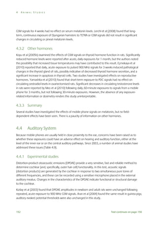 4

ANIMAL STUDIES

GSM signals for 4 weeks had no effect on serum melatonin levels. Lerchl et al (2008) found that longterm, continuous exposure of Djungarian hamsters to TETRA or GSM signals did not result in significant
changes in circulating or pineal melatonin levels.

4.3.2 Other hormones
Koyu et al (2005b) examined the effects of GSM signals on thyroid hormone function in rats. Significantly
reduced hormone levels were reported after acute, daily exposures for 1 month, but the authors noted
the possibility that increased tissue temperatures may have contributed to this result. Eşmekaya et al
(2010) reported that daily, acute exposure to pulsed 900 MHz signals for 3 weeks induced pathological
changes in the thyroid gland of rats, possibly indicative of decreased thyroid hormone secretion, and a
significant increase in apoptosis in thyroid cells. Two studies have investigated effects on reproductive
hormones. Yamashita et al (2010) found that short-term exposure to PDC signals had no effect on
circulating oestradiol levels in ovariectomised rats. Significant decreases in circulating testosterone levels
in rats were reported by Meo et al (2010) following daily, 60-minute exposures to signals from a mobile
phone for 3 months, but not following 30-minute exposures. However, the absence of any exposurerelated information or dosimetry renders this study uninterpretable.

4.3.3 Summary
Several studies have investigated the effects of mobile phone signals on melatonin, but no fielddependent effects have been seen. There is a paucity of information on other hormones.

4.4

Auditory System

Because mobile phones are usually held in close proximity to the ear, concerns have been raised as to
whether these exposures could have an adverse effect on hearing and auditory function, either at the
level of the inner ear or on the central auditory pathways. Since 2003, a number of animal studies have
addressed these issues (Table 4.9).

4.4.1 Experimental studies
Distortion-product otoacoustic emissions (DPOAE) provide a very sensitive, fast and reliable method to
determine cochlear (and, specifically, outer hair cell) functionality. In this test, acoustic signals
(distortion products) are generated by the cochlear in response to two simultaneous pure tones of
different frequencies, and these can be recorded using a sensitive microphone placed in the external
auditory meatus. Changes in the characteristics of the DPOAE indicate functional or structural damage
to the cochlear.
Kizilay et al (2003) found that DPOAE amplitudes in newborn and adult rats were unchanged following
repeated, acute exposure to 900 MHz GSM signals. Aran et al (2004) found the same result in guinea pigs;
auditory evoked potential thresholds were also unchanged in this study.

152

Text continues on page 156

 
