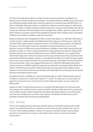 4

ANIMAL STUDIES

The effects of mobile phone signals on cochlear function in rats have also been investigated in an
extensive series of studies by Marino and colleagues. No significant effects on DPOAE measurements were
found following repeated, whole-body or head-only exposures to continuous wave 900 MHz fields or to
900 and 1800 MHz GSM signals (Galloni et al, 2005a,b) or following head-only exposure to UMTS signals
(Galloni et al, 2009). In addition, repeated, head-only exposure to continuous wave 900 MHz fields did not
increase the ototoxicity induced by injection of the aminoglycoside antibiotic, gentamicin (Parazzini et al,
2007). However, the authors noted that the possibility of synergistic effects between other combinations
of SARs or concentrations of antibiotic could not be excluded.
Budak and colleagues have investigated the effects of acute, daily exposure to 1800 MHz GSM signals on
cochlear function in rabbits. Budak et al (2009a) reported that exposures of both young (1 month old)
and adult female rabbits resulted in significant increases in the DPOAE of young animals, and significant
decreases in the adults. Both changes were ascribed to increased temperatures in the ear canal.
Significant increases in DPOAE were reported by Budak et al (2009b) in male rabbits exposed during late
gestation and again at 1 month of age; prenatal exposure alone produced less extensive changes, while
postnatal exposure alone produced significant decreases in DPOAE amplitudes. It was suggested that
detrimental changes were confined to exposures of the young animals because the ear would have been
protected by fluid during gestation; however, it is also possible that differences in SAR may help to explain
these results, as the energy absorbed by the fetus would have been considerably less than that absorbed
by the young animals. Lastly, it was suggested that exposure to 1800 MHz GSM signals produced less
extensive decreases in DPOAE amplitudes in pregnant compared with non-pregnant rabbits (Budak et al,
2009c). This difference was ascribed to differing oestrogen and corticosteroid levels between groups.
However, in none of these studies was any indication of the likely SAR in the animals given, which severely
limits the interpretation of these results.
No significant effects on DPOAE were reported by Kayabasoglu et al (2011) following daily exposure
of newborn or adult rats to mobile phone signals for 1 month. The study used a carousel system to
expose the animals for 6 hours each day, but no further details were given, nor was a measure of
SAR provided.
Kaprana et al (2011) reported that exposure to unmodulated 900 MHz signals at 0.2 W caused shortterm changes in the auditory brainstem response of rabbits. Significant delays were seen in components
of the auditory brainstem response ipsilateral to the exposed ear during exposure, but no effects were
seen from the contralateral ear, or 24 hours after exposure. The SAR was not determined, and the
possibility of localised thermal effects was acknowledged.

4.4.2 Summary
There is no compelling evidence that daily, repeated exposure to the fields associated with mobile
phones has any detrimental effects on hearing in animals, either through changes to the inner ear
or on the central auditory pathways. However, one group has reported changes in young rabbits,
and other has reported acute changes in adult rabbits, both of which may be due to localised
heating effects.

156

 