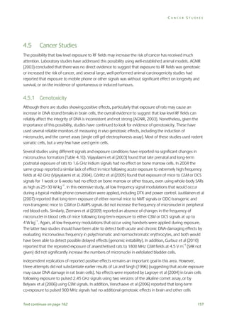 CANCER STUDIES

4.5

Cancer Studies

The possibility that low level exposure to RF fields may increase the risk of cancer has received much
attention. Laboratory studies have addressed this possibility using well-established animal models. AGNIR
(2003) concluded that there was no direct evidence to suggest that exposure to RF fields was genotoxic
or increased the risk of cancer, and several large, well-performed animal carcinogenicity studies had
reported that exposure to mobile phone or other signals was without significant effect on longevity and
survival, or on the incidence of spontaneous or induced tumours.

4.5.1 Genotoxicity
Although there are studies showing positive effects, particularly that exposure of rats may cause an
increase in DNA strand breaks in brain cells, the overall evidence to suggest that low level RF fields can
reliably affect the integrity of DNA is inconsistent and not strong (AGNIR, 2003). Nonetheless, given the
importance of this possibility, studies have continued to look for evidence of genotoxicity. These have
used several reliable monitors of measuring in vivo genotoxic effects, including the induction of
micronuclei, and the comet assay (single cell gel electrophoresis assay). Most of these studies used rodent
somatic cells, but a very few have used germ cells.
Several studies using different signals and exposure conditions have reported no significant changes in
micronucleus formation (Table 4.10). Vijayalaxmi et al (2003) found that late prenatal and long-term
postnatal exposure of rats to 1.6 GHz Iridium signals had no effect on bone marrow cells. In 2004 the
same group reported a similar lack of effect in mice following acute exposure to extremely high frequency
fields at 42 GHz (Vijayalaxmi et al, 2004). Görlitz et al (2005) found that exposure of mice to GSM or DCS
signals for 1 week or 6 weeks had no effect on bone marrow or other tissues, even using whole-body SARs
as high as 25–30 W kg–1. In this extensive study, all low frequency signal modulations that would occur
during a typical mobile phone conversation were applied, including DTX and power control. Juutilainen et al
(2007) reported that long-term exposure of either normal mice to NMT signals or ODC-transgenic and
non-transgenic mice to GSM or D-AMPS signals did not increase the frequency of micronuclei in peripheral
red blood cells. Similarly, Ziemann et al (2009) reported an absence of changes in the frequency of
micronuclei in blood cells of mice following long-term exposure to either GSM or DCS signals at up to
4 W kg–1. Again, all low frequency modulations that occur using handsets were applied during exposure.
The latter two studies should have been able to detect both acute and chronic DNA-damaging effects by
evaluating micronucleus frequency in polychromatic and normochromatic erythrocytes, and both would
have been able to detect possible delayed effects (genomic instability). In addition, Gurbuz et al (2010)
reported that the repeated exposure of anaesthetised rats to 1800 MHz GSM fields at 4.5 V m–1 (SAR not
given) did not significantly increase the numbers of micronuclei in exfoliated bladder cells.
Independent replication of reported positive effects remains an important goal in this area. However,
three attempts did not substantiate earlier results of Lai and Singh (1996) (suggesting that acute exposure
may cause DNA damage in rat brain cells). No effects were reported by Lagroye et al (2004) in brain cells
following exposure to pulsed 2.45 GHz signals using two versions of the alkaline comet assay, or by
Belyaev et al (2006) using GSM signals. In addition, Verschaeve et al (2006) reported that long-term
co-exposure to pulsed 900 MHz signals had no additional genotoxic effects in brain and other cells
Text continues on page 162

157

 