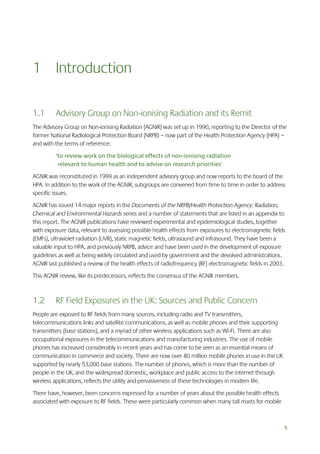 1 Introduction
1.1

Advisory Group on Non-ionising Radiation and its Remit

The Advisory Group on Non-ionising Radiation (AGNIR) was set up in 1990, reporting to the Director of the
former National Radiological Protection Board (NRPB) – now part of the Health Protection Agency (HPA) –
and with the terms of reference:
‘to review work on the biological effects of non-ionising radiation
relevant to human health and to advise on research priorities’
AGNIR was reconstituted in 1999 as an independent advisory group and now reports to the board of the
HPA. In addition to the work of the AGNIR, subgroups are convened from time to time in order to address
specific issues.
AGNIR has issued 14 major reports in the Documents of the NRPB/Health Protection Agency: Radiation,
Chemical and Environmental Hazards series and a number of statements that are listed in an appendix to
this report. The AGNIR publications have reviewed experimental and epidemiological studies, together
with exposure data, relevant to assessing possible health effects from exposures to electromagnetic fields
(EMFs), ultraviolet radiation (UVR), static magnetic fields, ultrasound and infrasound. They have been a
valuable input to HPA, and previously NRPB, advice and have been used in the development of exposure
guidelines as well as being widely circulated and used by government and the devolved administrations.
AGNIR last published a review of the health effects of radiofrequency (RF) electromagnetic fields in 2003.
This AGNIR review, like its predecessors, reflects the consensus of the AGNIR members.

1.2

RF Field Exposures in the UK: Sources and Public Concern

People are exposed to RF fields from many sources, including radio and TV transmitters,
telecommunications links and satellite communications, as well as mobile phones and their supporting
transmitters (base stations), and a myriad of other wireless applications such as Wi-Fi. There are also
occupational exposures in the telecommunications and manufacturing industries. The use of mobile
phones has increased considerably in recent years and has come to be seen as an essential means of
communication in commerce and society. There are now over 80 million mobile phones in use in the UK
supported by nearly 53,000 base stations. The number of phones, which is more than the number of
people in the UK, and the widespread domestic, workplace and public access to the internet through
wireless applications, reflects the utility and pervasiveness of these technologies in modern life.
There have, however, been concerns expressed for a number of years about the possible health effects
associated with exposure to RF fields. These were particularly common when many tall masts for mobile

5

 