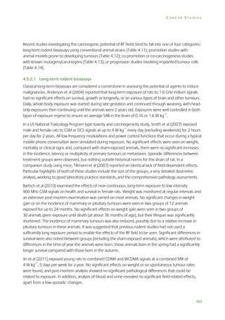 CANCER STUDIES

Recent studies investigating the carcinogenic potential of RF fields tend to fall into one of four categories:
long-term rodent bioassays using conventional animal strains (Table 4.11); promotion studies with
animal models prone to developing tumours (Table 4.12); co-promotion or co-carcinogenesis studies
with known mutagens/carcinogens (Table 4.13); or progression studies involving implanted tumour cells
(Table 4.14).
4.5.2.1 Long-term rodent bioassays
Classical long-term bioassays are considered a cornerstone in assessing the potential of agents to induce
malignancies. Anderson et al (2004) reported that long-term exposure of rats to 1.6 GHz Iridium signals
had no significant effects on survival, growth or longevity, or on various types of brain and other tumours.
Daily, whole-body exposure was started during late gestation and continued through weaning, with headonly exposures then continuing until the animals were 2 years old. Exposures were well controlled in both
types of exposure regime to ensure an average SAR in the brain of 0.16 or 1.6 W kg–1.
In a US National Toxicology Program type toxicity and carcinogenicity study, Smith et al (2007) exposed
male and female rats to GSM or DCS signals at up to 4 W kg–1 every day (excluding weekends) for 2 hours
per day for 2 years. All low frequency modulations and power control functions that occur during a typical
mobile phone conversation were simulated during exposure. No significant effects were seen on weight,
mortality or clinical signs and, compared with sham-exposed animals, there were no significant increases
in the incidence, latency or multiplicity of primary tumours or metastases. Sporadic differences between
treatment groups were observed, but nothing outside historical norms for this strain of rat. In a
companion study using mice, Tillmann et al (2007) reported an identical lack of field-dependent effects.
Particular highlights of both of these studies include the size of the groups, a very detailed dosimetric
analysis, working to good laboratory practice standards, and the comprehensive pathology assessments.
Bartsch et al (2010) examined the effects of near-continuous, long-term exposure to low intensity
900 MHz GSM signals on health and survival in female rats. Weight was monitored at regular intervals and
an extensive post-mortem examination was carried on most animals. No significant changes in weight
gain or on the incidence of mammary or pituitary tumours were seen in two groups of 12 animals
exposed for up to 24 months. No significant effects on weight gain were seen in two groups of
30 animals given exposure until death (at about 36 months of age), but their lifespan was significantly
shortened. The incidence of mammary tumours was also reduced, possibly due to a relative increase in
pituitary tumours in these animals. It was suggested that previous rodent studies had not used a
sufficiently long exposure period to enable the effects of the RF field to be seen. Significant differences in
survival were also noted between groups (including the sham-exposed animals), which were attributed to
differences in the time of year the animals were born: those animals born in the spring had a significantly
longer survival compared with those born in the autumn.
Jin et al (2011) exposed young rats to combined CDMA and WCDMA signals at a combined SAR of
4 W kg–1, 5 days per week for a year. No significant effects on weight or on spontaneous tumour rates
were found, and post-mortem analysis showed no significant pathological differences that could be
related to exposure. In addition, analysis of blood and urine revealed no significant field-related effects,
apart from a few sporadic changes.

163

 